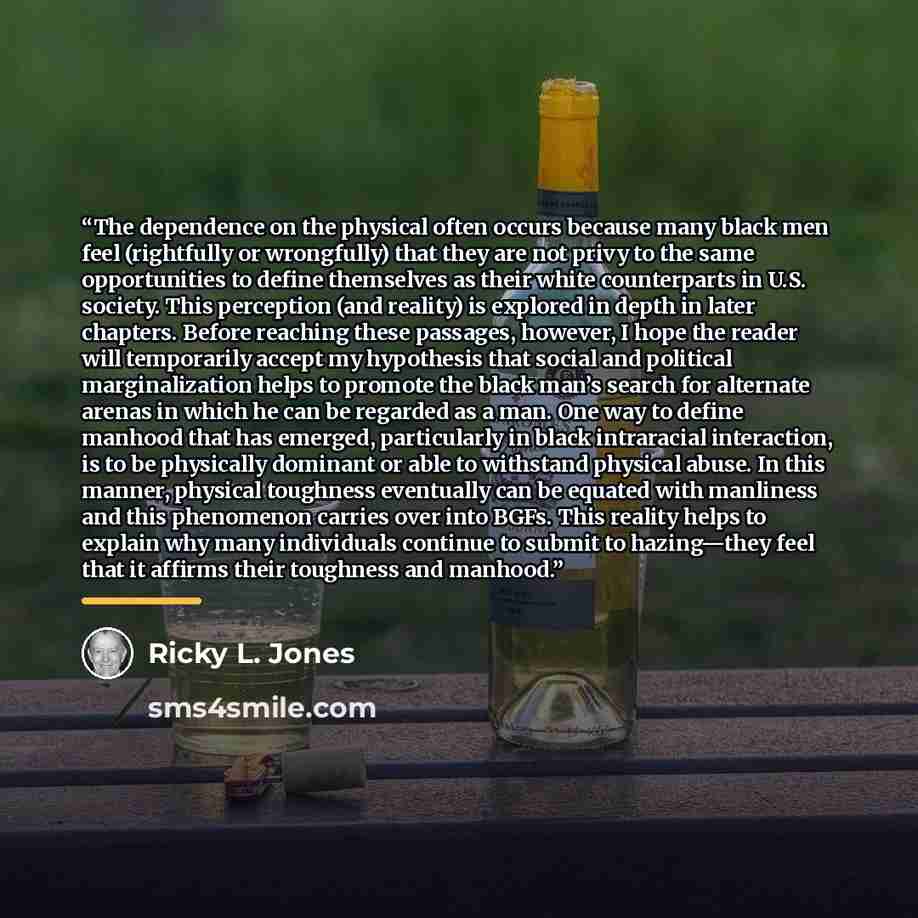 “The dependence on the physical often occurs because many black men feel (rightfully or wrongfully) that they are not privy to the same opportunities to define themselves as their white counterparts in U.S. society. This perception (and reality) is explored in depth in later chapters. Before…” quote by Ricky L. Jones