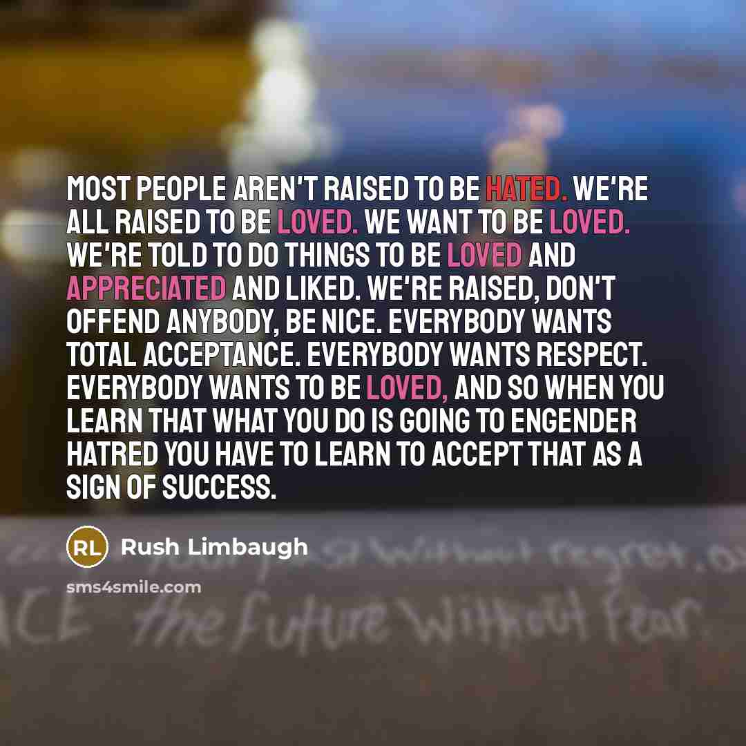 “Most people aren't raised to be hated. We're all raised to be loved. We want to be loved. We're told to do things to be loved and appreciated and liked. We're raised, don't offend anybody, be nice. Everybody wants total acceptance. Everybody wants respect. Everybody wants to be loved, and so when…” quote by Rush Limbaugh