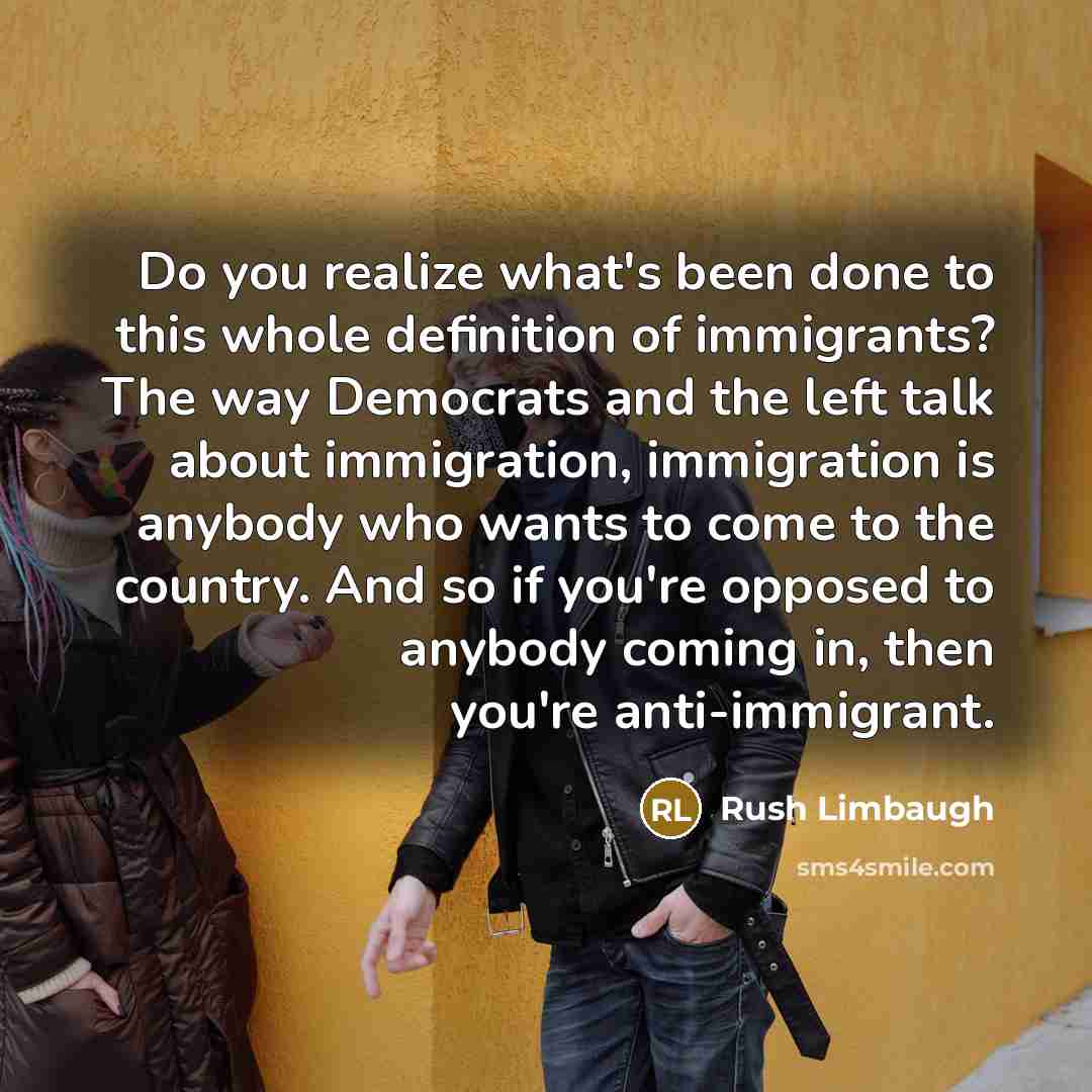 “Do you realize what's been done to this whole definition of immigrants? The way Democrats and the left talk about immigration, immigration is anybody who wants to come to the country. And so if you're opposed to anybody coming in, then you're anti-immigrant.” quote by Rush Limbaugh