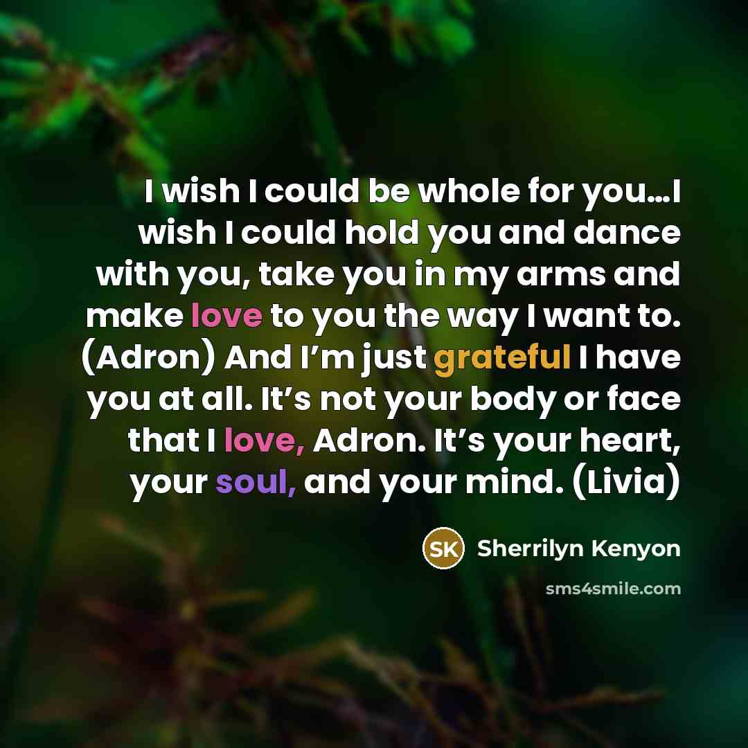 “I wish I could be whole for you…I wish I could hold you and dance with you, take you in my arms and make love to you the way I want to. (Adron) And I’m just grateful I have you at all. It’s not your body or face that I love, Adron. It’s your heart, your soul, and your mind. (Livia)” quote by Sherrilyn Kenyon