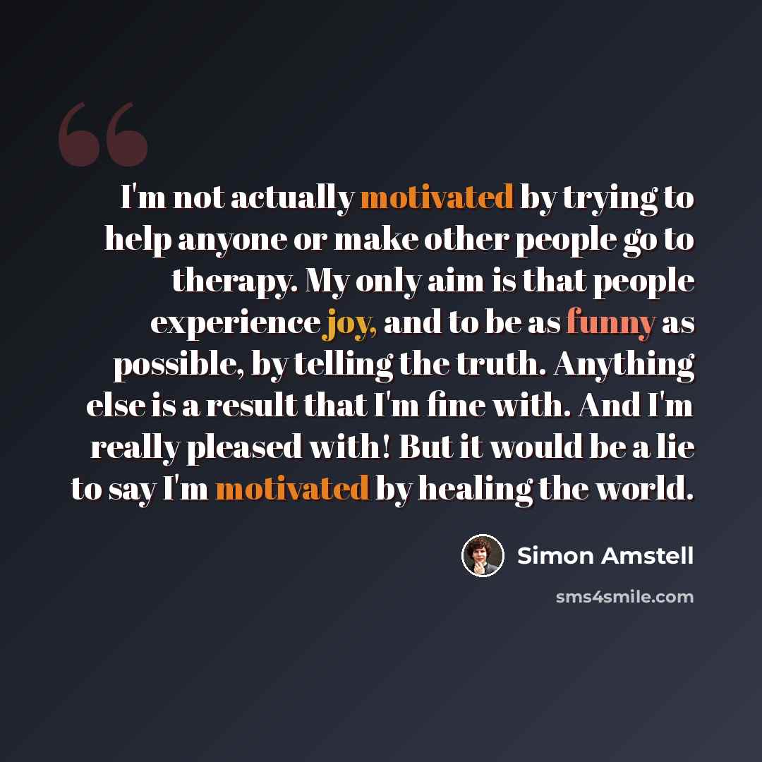 “I'm not actually motivated by trying to help anyone or make other people go to therapy. My only aim is that people experience joy, and to be as funny as possible, by telling the truth. Anything else is a result that I'm fine with. And I'm really pleased with! But it would be a lie to say I'm…” quote by Simon Amstell