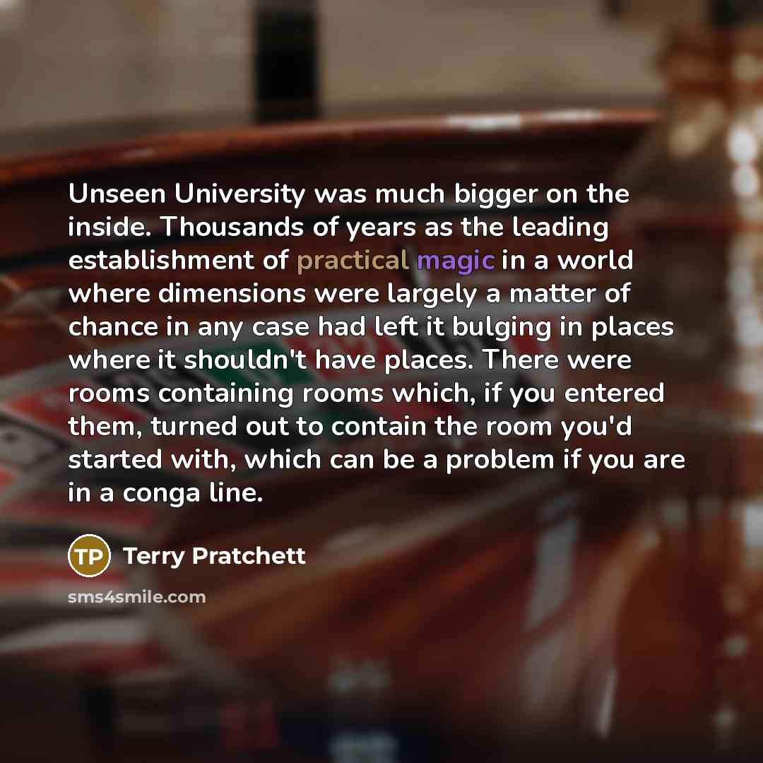 “Unseen University was much bigger on the inside. Thousands of years as the leading establishment of practical magic in a world where dimensions were largely a matter of chance in any case had left it bulging in places where it shouldn't have places. There were rooms containing rooms which, if you…” quote by Terry Pratchett