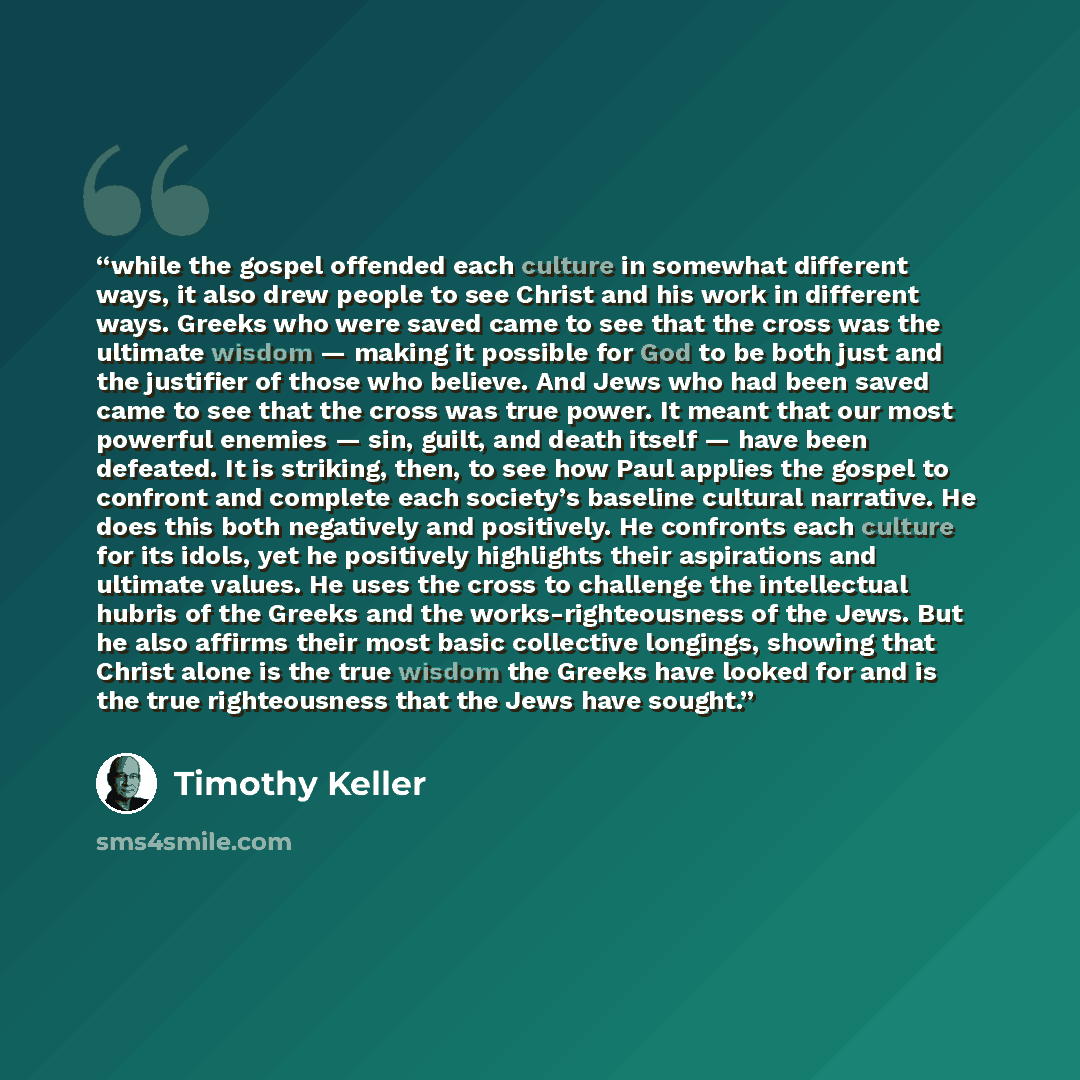 “while the gospel offended each culture in somewhat different ways, it also drew people to see Christ and his work in different ways. Greeks who were saved came to see that the cross was the ultimate wisdom — making it possible for God to be both just and the justifier of those who believe. And…” quote by Timothy Keller