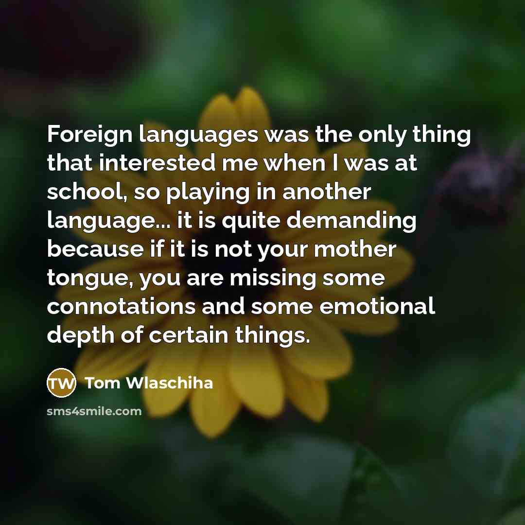 “Foreign languages was the only thing that interested me when I was at school, so playing in another language... it is quite demanding because if it is not your mother tongue, you are missing some connotations and some emotional depth of certain things.” quote by Tom Wlaschiha