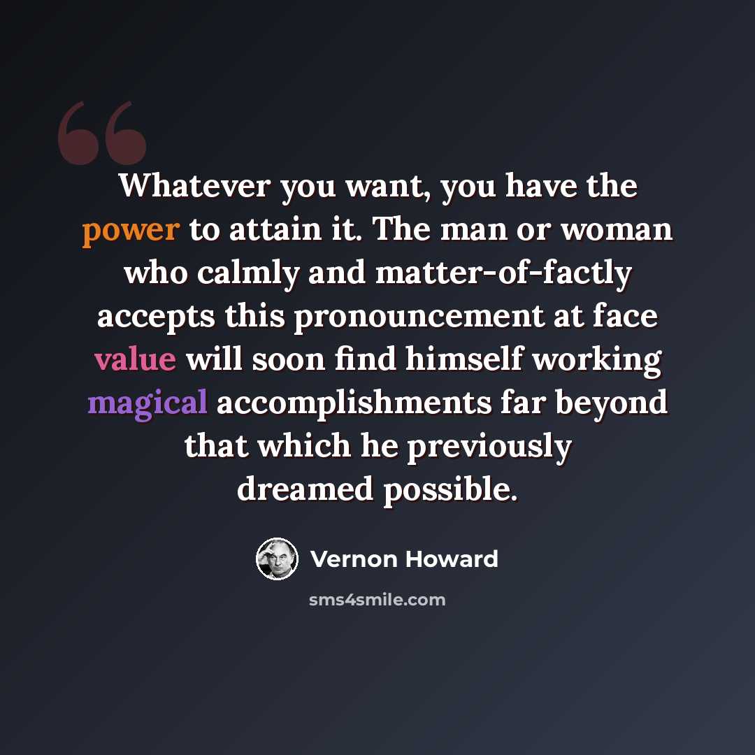 “Whatever you want, you have the power to attain it. The man or woman who calmly and matter-of-factly accepts this pronouncement at face value will soon find himself working magical accomplishments far beyond that which he previously dreamed possible.” quote by Vernon Howard
