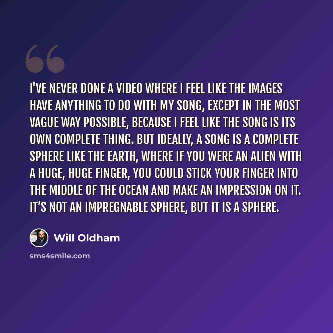 “I've never done a video where I feel like the images have anything to do with my song, except in the most vague way possible, because I feel like the song is its own complete thing. But ideally, a song is a complete sphere like the Earth, where if you were an alien with a huge, huge finger, you…” quote by Will Oldham