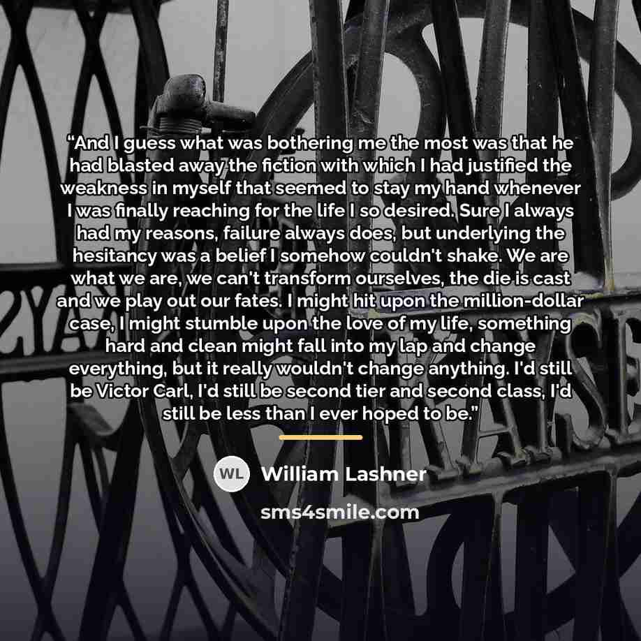 “And I guess what was bothering me the most was that he had blasted away the fiction with which I had justified the weakness in myself that seemed to stay my hand whenever I was finally reaching for the life I so desired. Sure I always had my reasons, failure always does, but underlying the…” quote by William Lashner