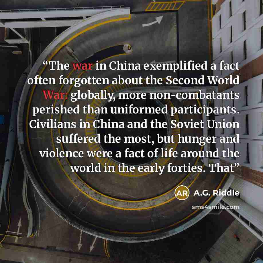 “The war in China exemplified a fact often forgotten about the Second World War: globally, more non-combatants perished than uniformed participants. Civilians in China and the Soviet Union suffered the most, but hunger and violence were a fact of life around the world in the early forties. That” quote by A.G. Riddle
