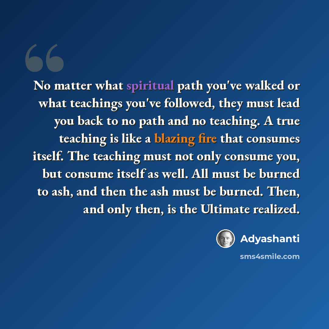 “No matter what spiritual path you've walked or what teachings you've followed, they must lead you back to no path and no teaching. A true teaching is like a blazing fire that consumes itself. The teaching must not only consume you, but consume itself as well. All must be burned to ash, and then…” quote by Adyashanti
