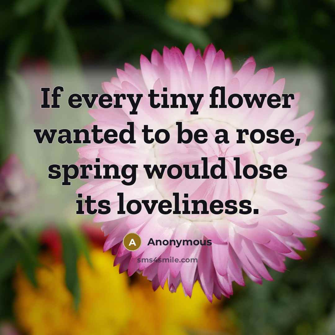 “If every tiny flower wanted to be a rose, spring would lose its loveliness.” quote by Anonymous