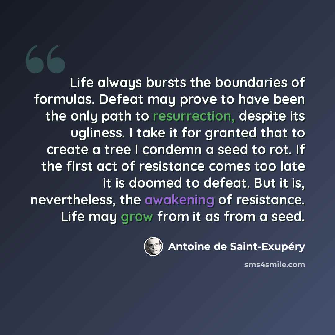 “Life always bursts the boundaries of formulas. Defeat may prove to have been the only path to resurrection, despite its ugliness. I take it for granted that to create a tree I condemn a seed to rot. If the first act of resistance comes too late it is doomed to defeat. But it is, nevertheless, the…” quote by Antoine de Saint-Exupery