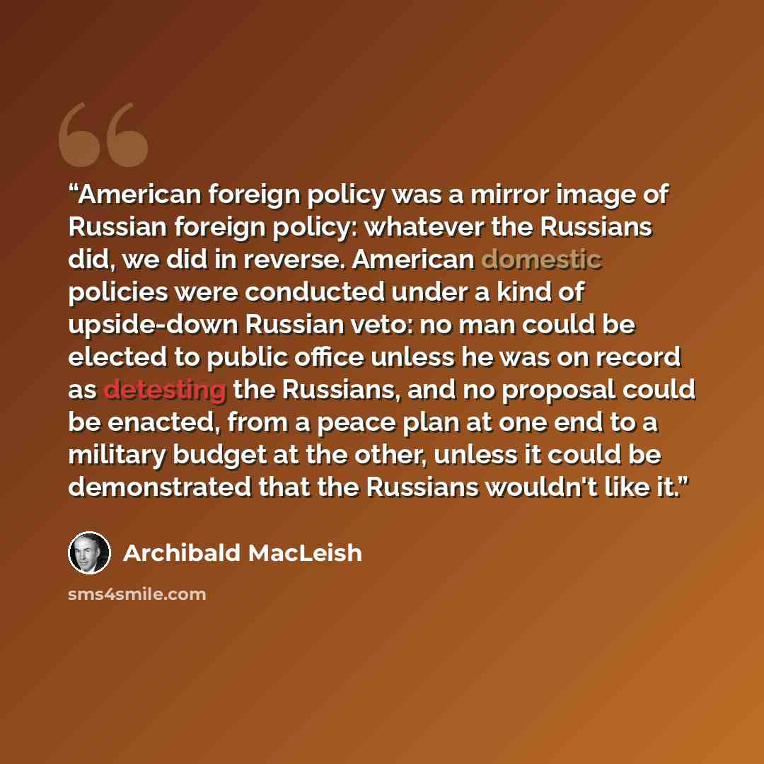 “American foreign policy was a mirror image of Russian foreign policy: whatever the Russians did, we did in reverse. American domestic policies were conducted under a kind of upside-down Russian veto: no man could be elected to public office unless he was on record as detesting the Russians, and no…” quote by Archibald MacLeish