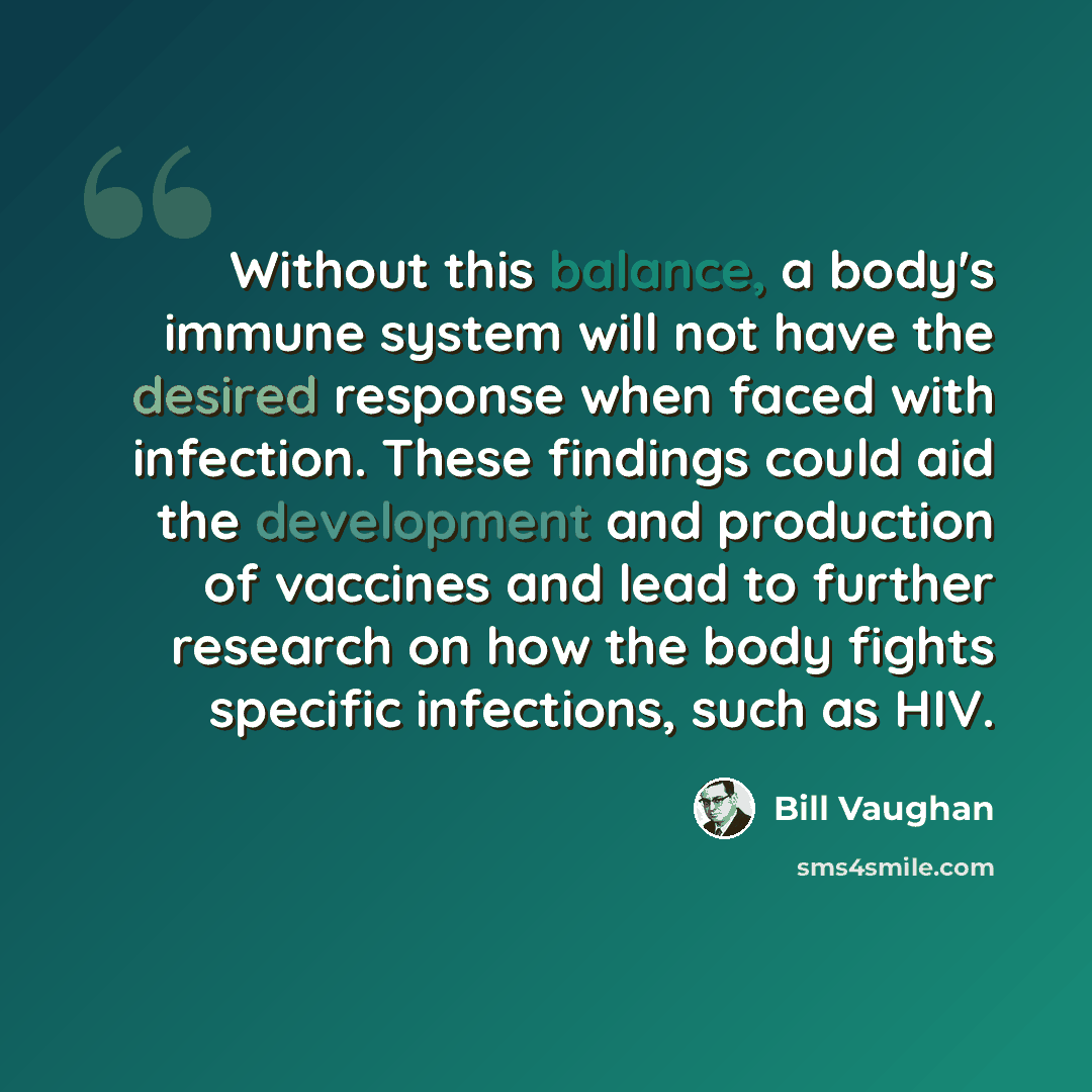 “Without this balance, a body's immune system will not have the desired response when faced with infection. These findings could aid the development and production of vaccines and lead to further research on how the body fights specific infections, such as HIV.” quote by Bill Vaughan