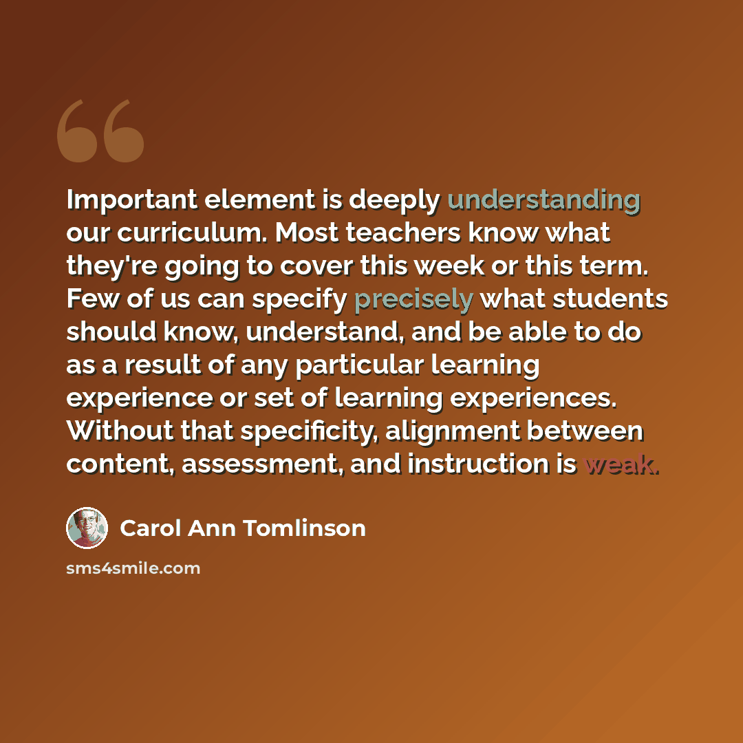 “Important element is deeply understanding our curriculum. Most teachers know what they're going to cover this week or this term. Few of us can specify precisely what students should know, understand, and be able to do as a result of any particular learning experience or set of learning…” quote by Carol Ann Tomlinson