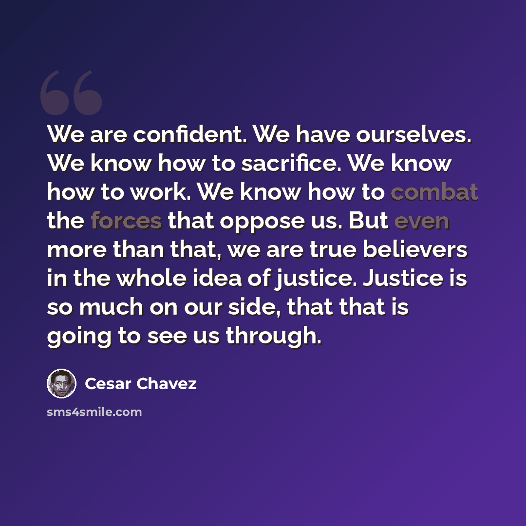 “We are confident. We have ourselves. We know how to sacrifice. We know how to work. We know how to combat the forces that oppose us. But even more than that, we are true believers in the whole idea of justice. Justice is so much on our side, that that is going to see us through.” quote by Cesar Chavez