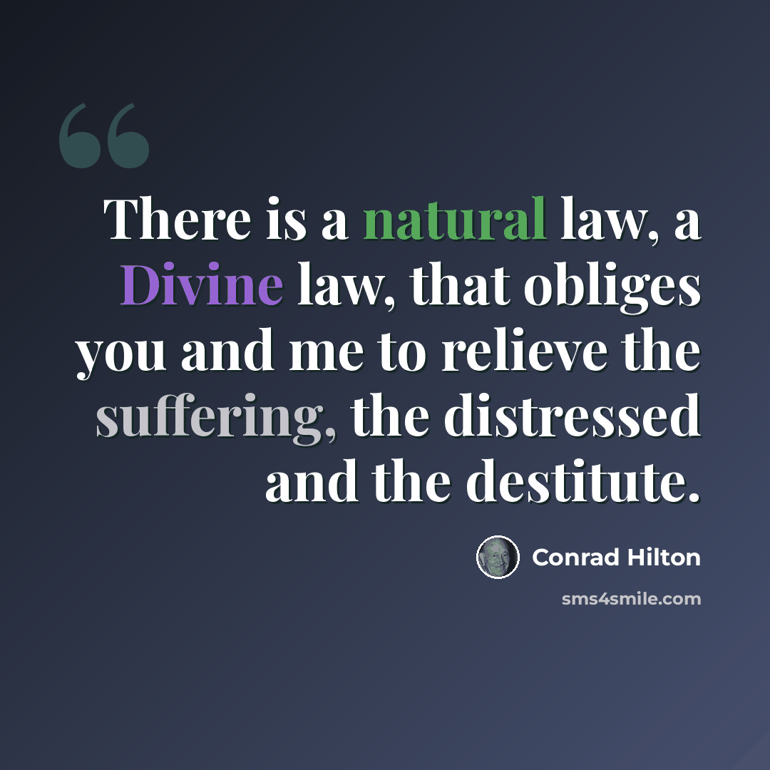 “There is a natural law, a Divine law, that obliges you and me to relieve the suffering, the distressed and the destitute.” quote by Conrad Hilton