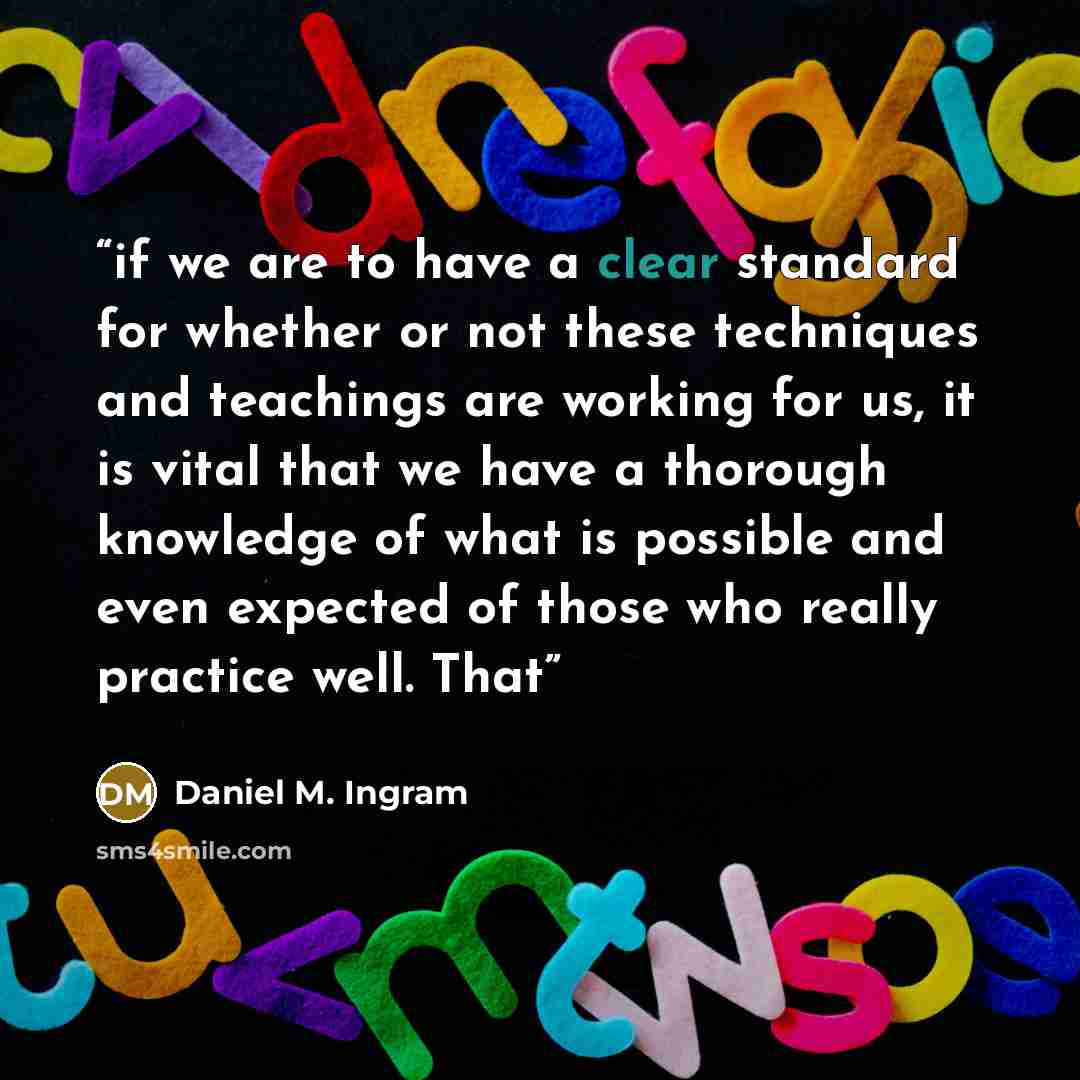 “if we are to have a clear standard for whether or not these techniques and teachings are working for us, it is vital that we have a thorough knowledge of what is possible and even expected of those who really practice well. That” quote by Daniel M. Ingram