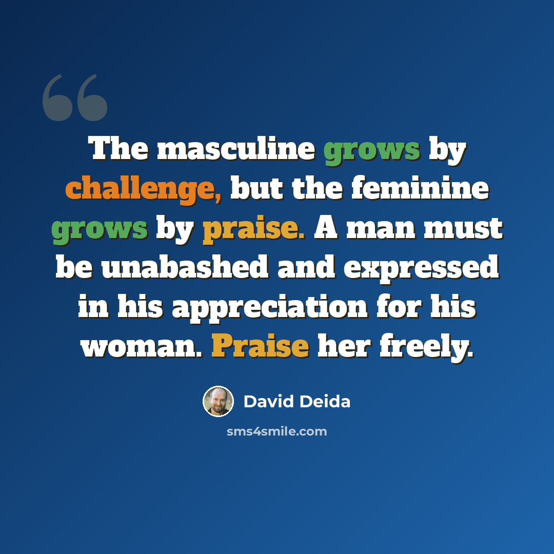 “The masculine grows by challenge, but the feminine grows by praise. A man must be unabashed and expressed in his appreciation for his woman. Praise her freely.” quote by David Deida