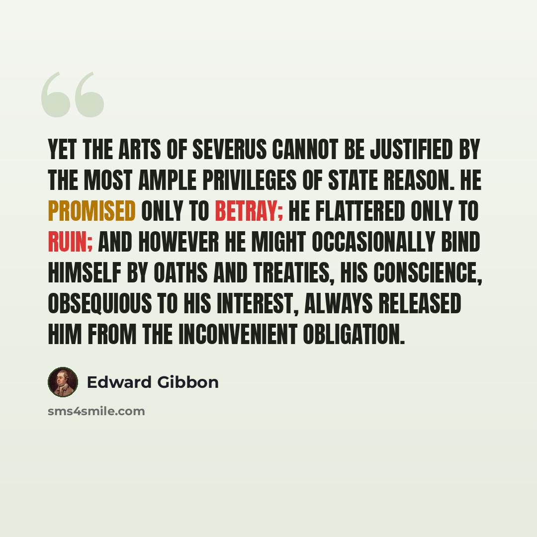 “Yet the arts of Severus cannot be justified by the most ample privileges of state reason. He promised only to betray; he flattered only to ruin; and however he might occasionally bind himself by oaths and treaties, his conscience, obsequious to his interest, always released him from the…” quote by Edward Gibbon