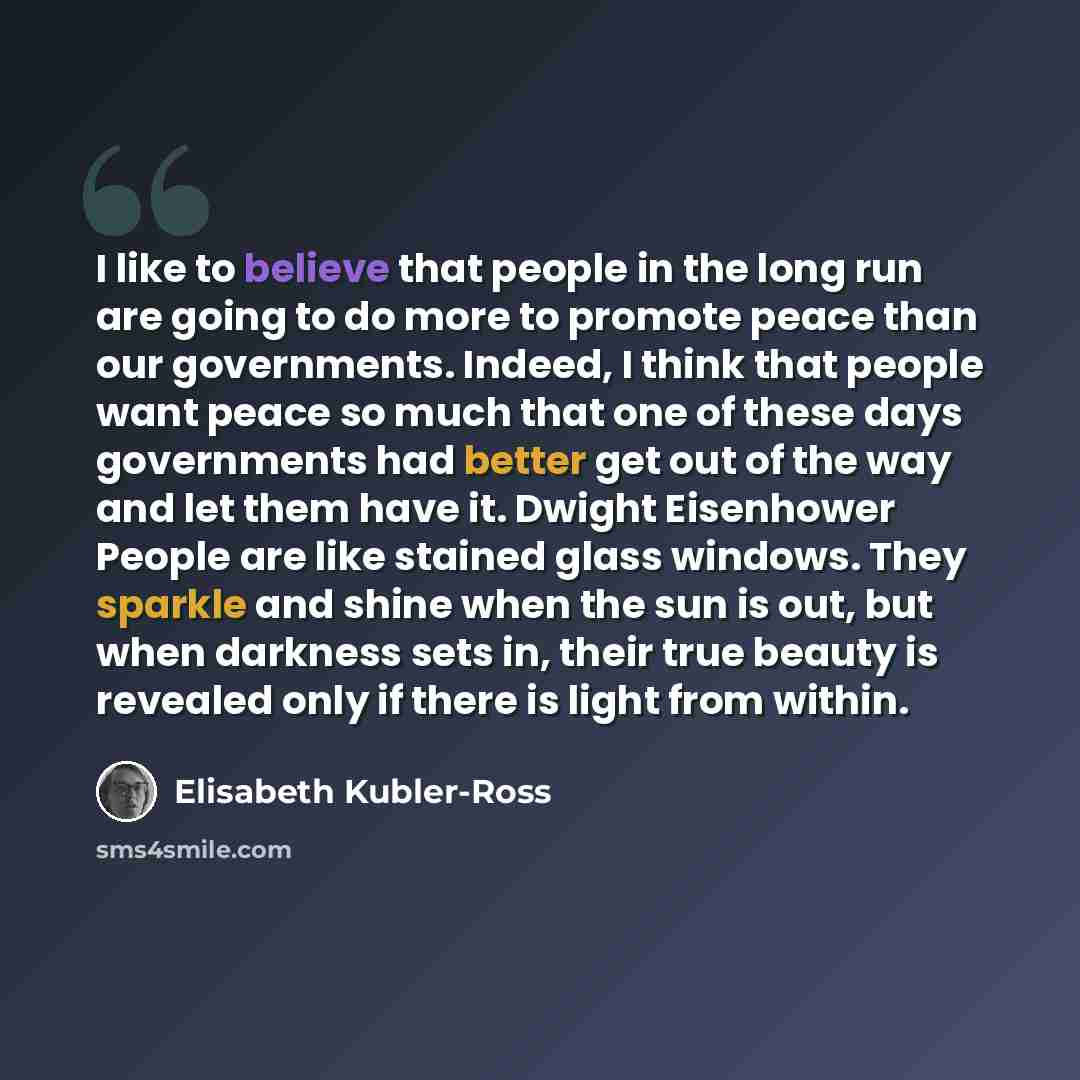 “I like to believe that people in the long run are going to do more to promote peace than our governments. Indeed, I think that people want peace so much that one of these days governments had better get out of the way and let them have it. Dwight Eisenhower People are like stained glass windows…” quote by Elisabeth Kubler-Ross