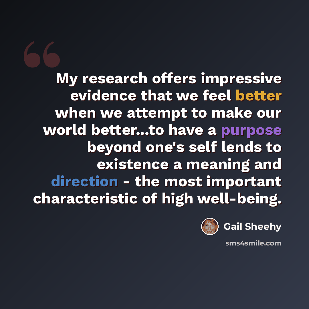“My research offers impressive evidence that we feel better when we attempt to make our world better...to have a purpose beyond one's self lends to existence a meaning and direction - the most important characteristic of high well-being.” quote by Gail Sheehy