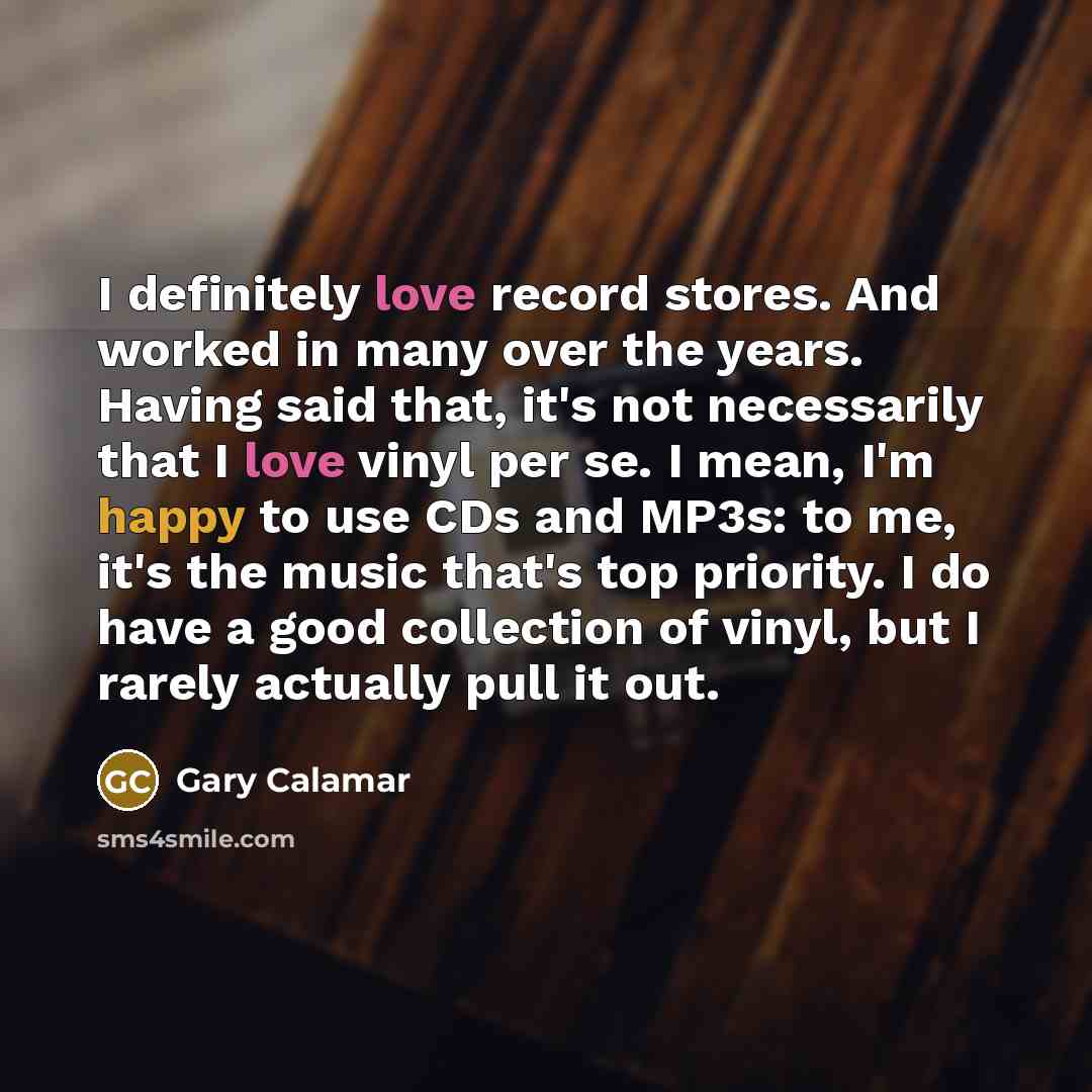 “I definitely love record stores. And worked in many over the years. Having said that, it's not necessarily that I love vinyl per se. I mean, I'm happy to use CDs and MP3s: to me, it's the music that's top priority. I do have a good collection of vinyl, but I rarely actually pull it out.” quote by Gary Calamar