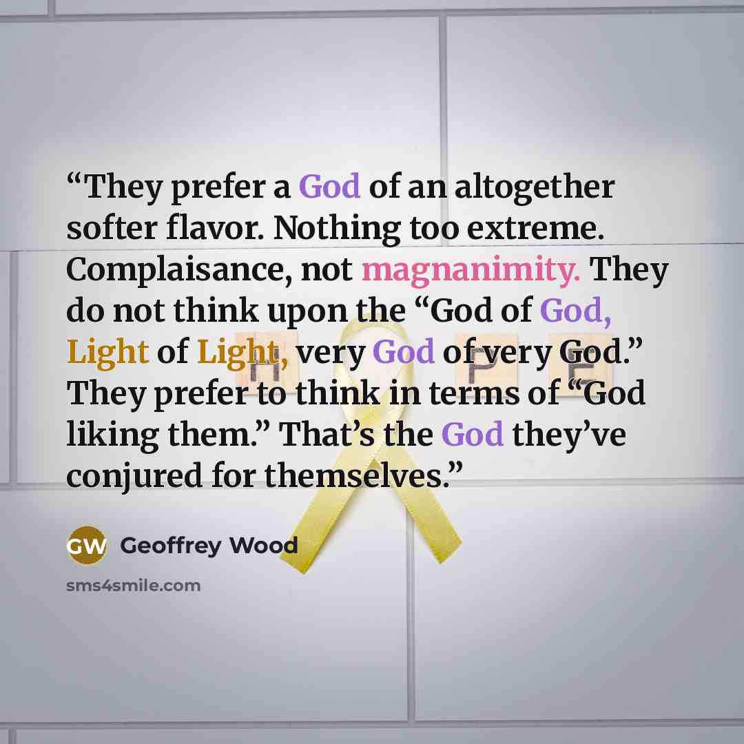 “They prefer a God of an altogether softer flavor. Nothing too extreme. Complaisance, not magnanimity. They do not think upon the “God of God, Light of Light, very God of very God.” They prefer to think in terms of “God liking them.” That’s the God they’ve conjured for themselves.” quote by Geoffrey Wood