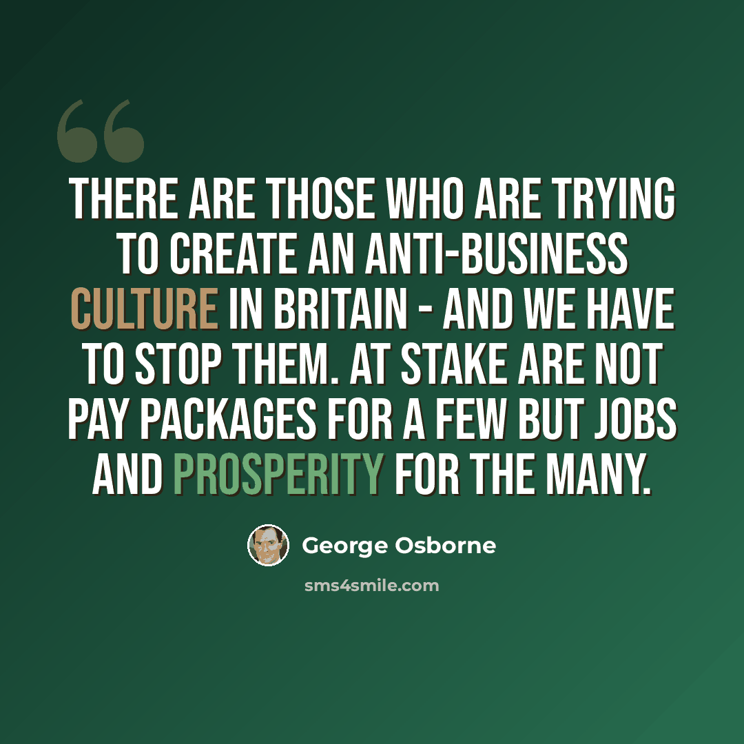 “There are those who are trying to create an anti-business culture in Britain - and we have to stop them. At stake are not pay packages for a few but jobs and prosperity for the many.” quote by George Osborne