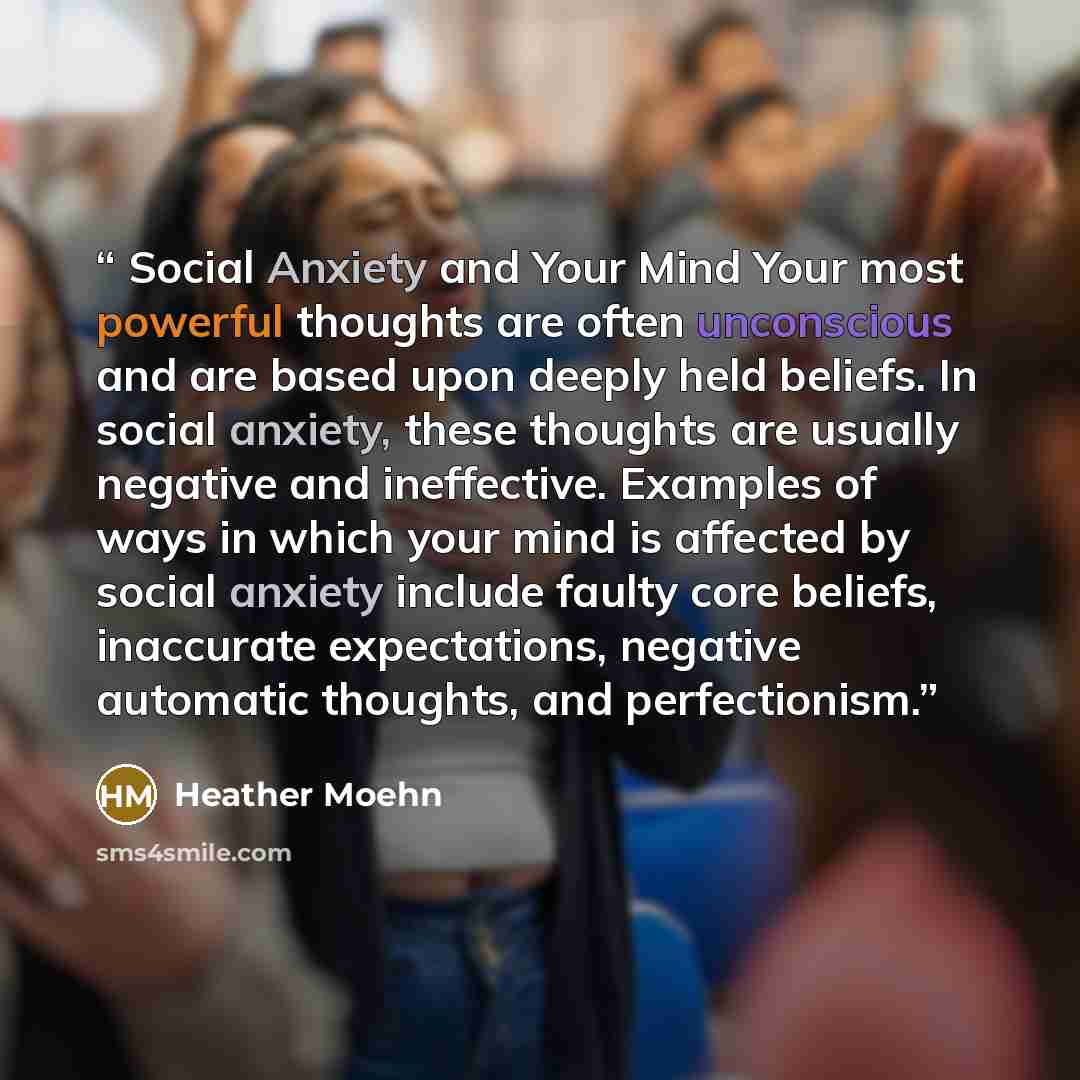 “Social Anxiety and Your Mind Your most powerful thoughts are often unconscious and are based upon deeply held beliefs. In social anxiety, these thoughts are usually negative and ineffective. Examples of ways in which your mind is affected by social anxiety include faulty core beliefs, inaccurate…” quote by Heather Moehn