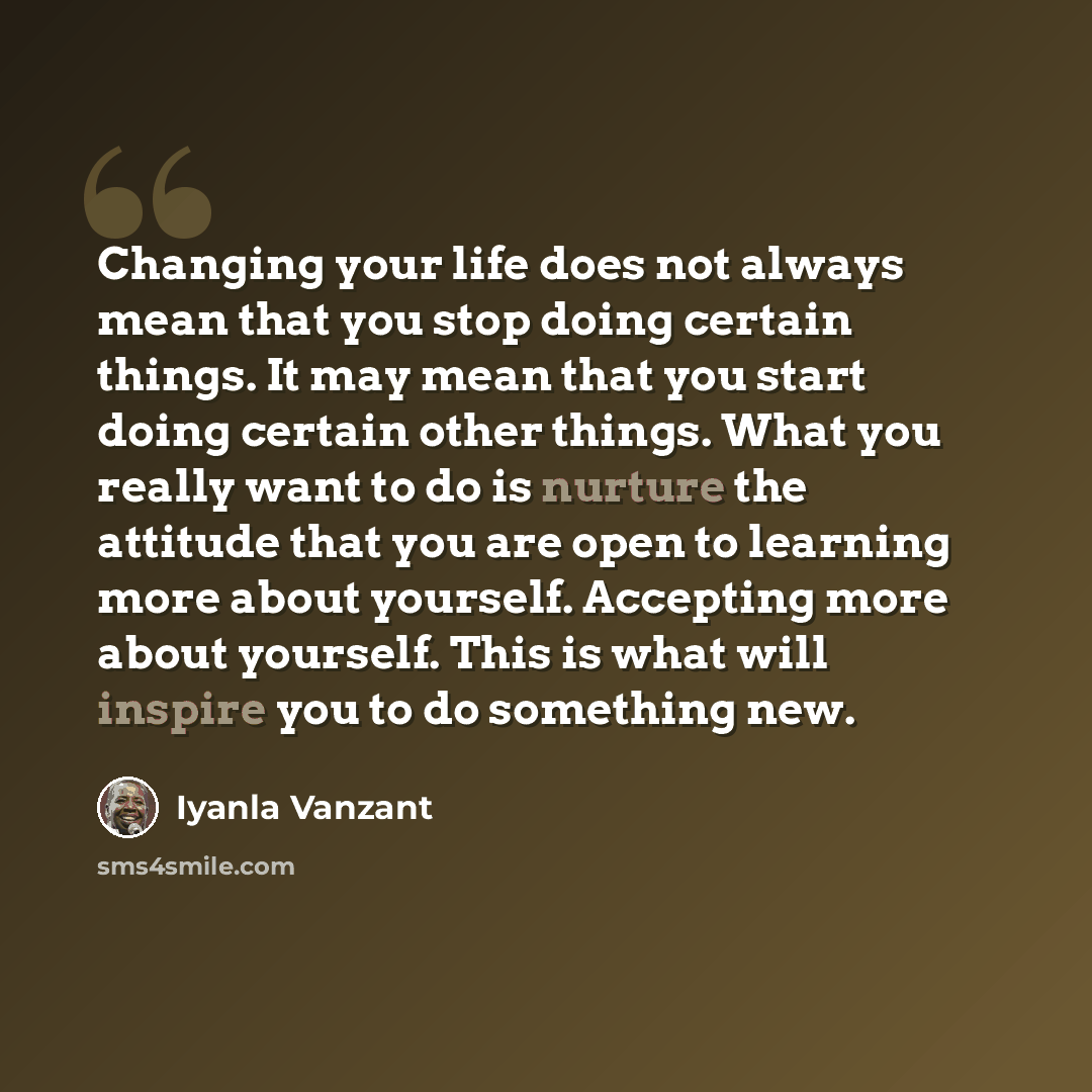 “Changing your life does not always mean that you stop doing certain things. It may mean that you start doing certain other things. What you really want to do is nurture the attitude that you are open to learning more about yourself. Accepting more about yourself. This is what will inspire you to…” quote by Iyanla Vanzant