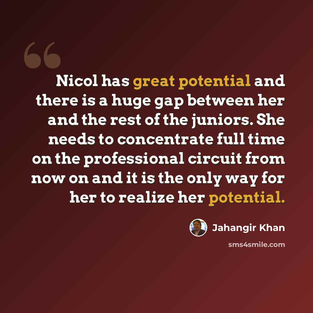 “Nicol has great potential and there is a huge gap between her and the rest of the juniors. She needs to concentrate full time on the professional circuit from now on and it is the only way for her to realize her potential.” quote by Jahangir Khan