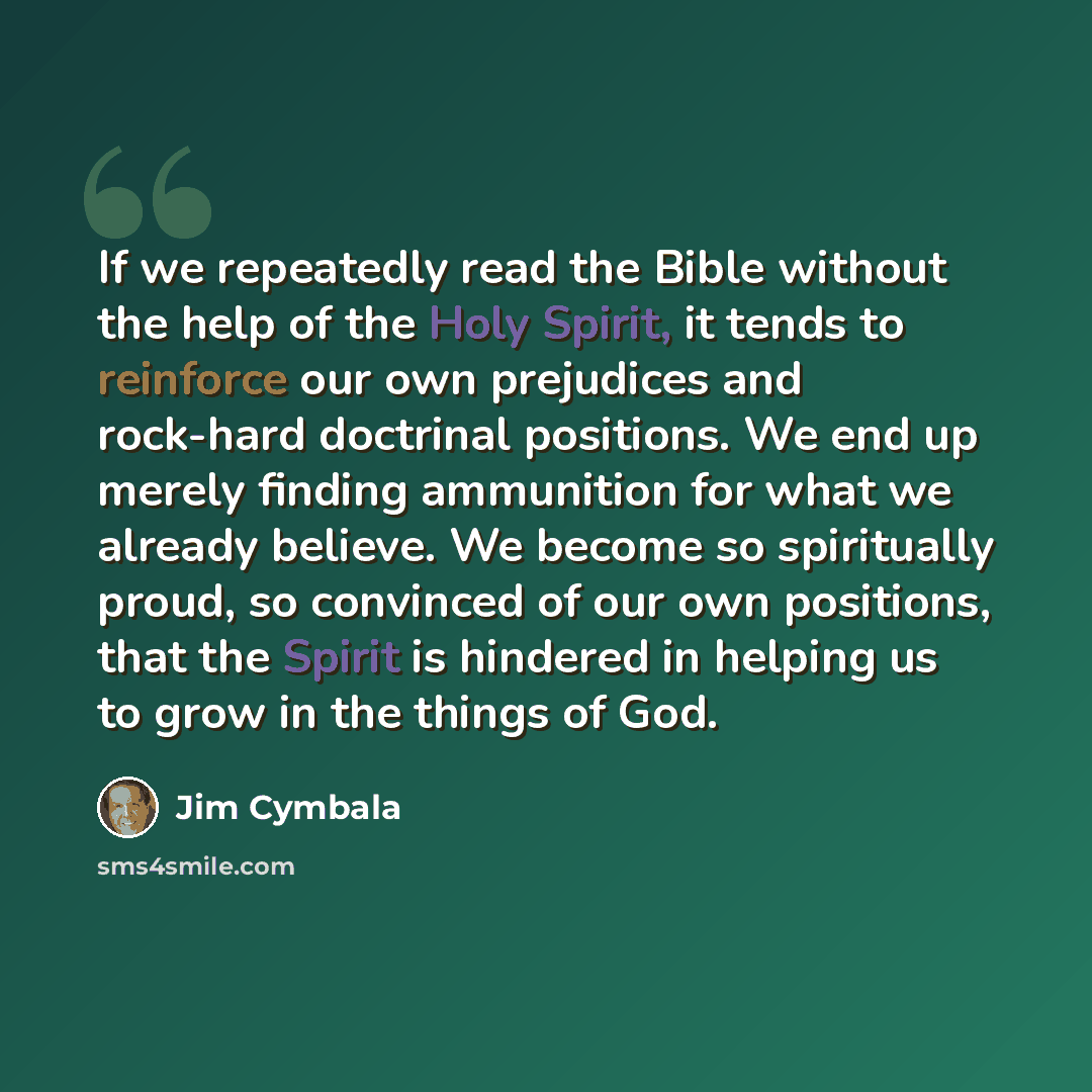 “If we repeatedly read the Bible without the help of the Holy Spirit, it tends to reinforce our own prejudices and rock-hard doctrinal positions. We end up merely finding ammunition for what we already believe. We become so spiritually proud, so convinced of our own positions, that the Spirit is…” quote by Jim Cymbala