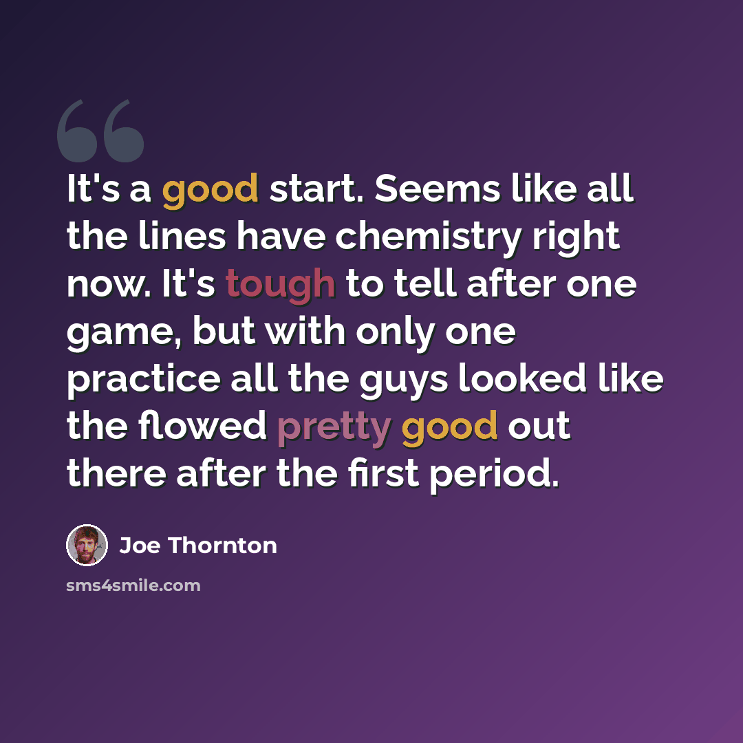 “It's a good start. Seems like all the lines have chemistry right now. It's tough to tell after one game, but with only one practice all the guys looked like the flowed pretty good out there after the first period.” quote by Joe Thornton