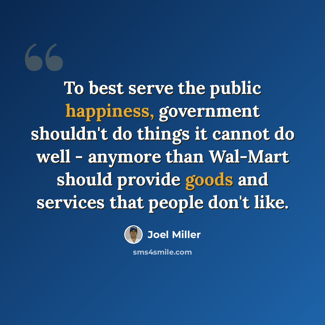 “To best serve the public happiness, government shouldn't do things it cannot do well - anymore than Wal-Mart should provide goods and services that people don't like.” quote by Joel Miller