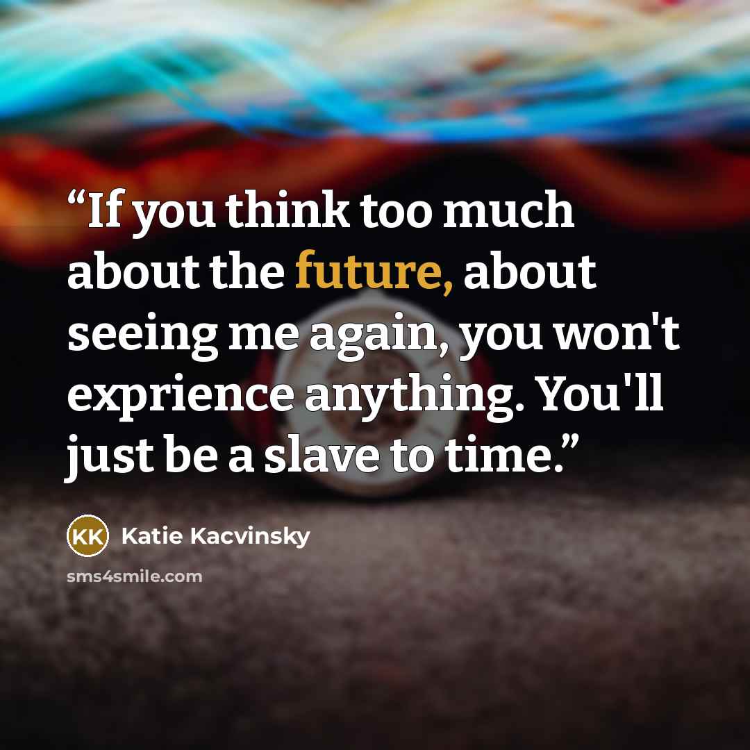 “If you think too much about the future, about seeing me again, you won't exprience anything. You'll just be a slave to time.” quote by Katie Kacvinsky