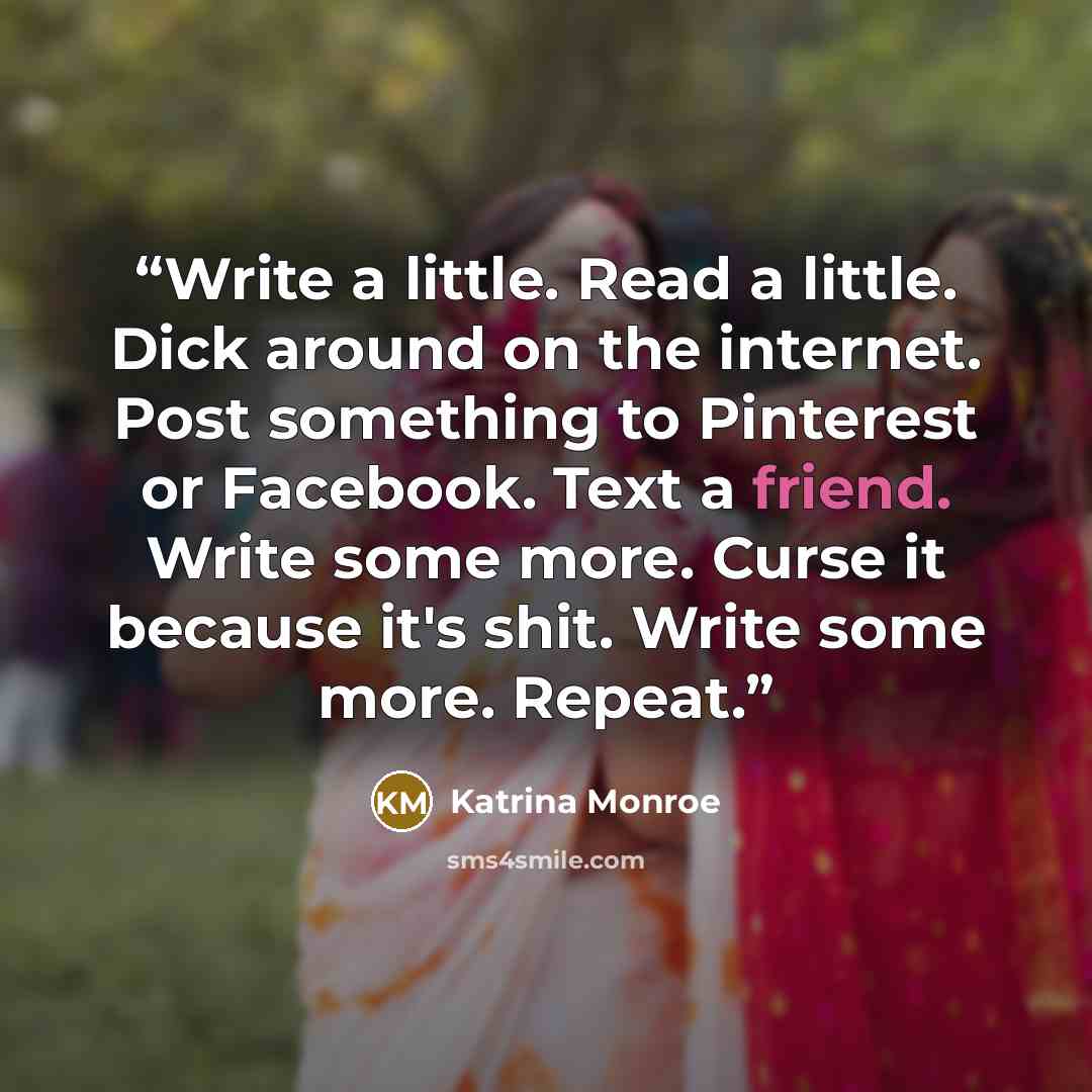 “Write a little. Read a little. Dick around on the internet. Post something to Pinterest or Facebook. Text a friend. Write some more. Curse it because it's shit. Write some more. Repeat.” quote by Katrina Monroe