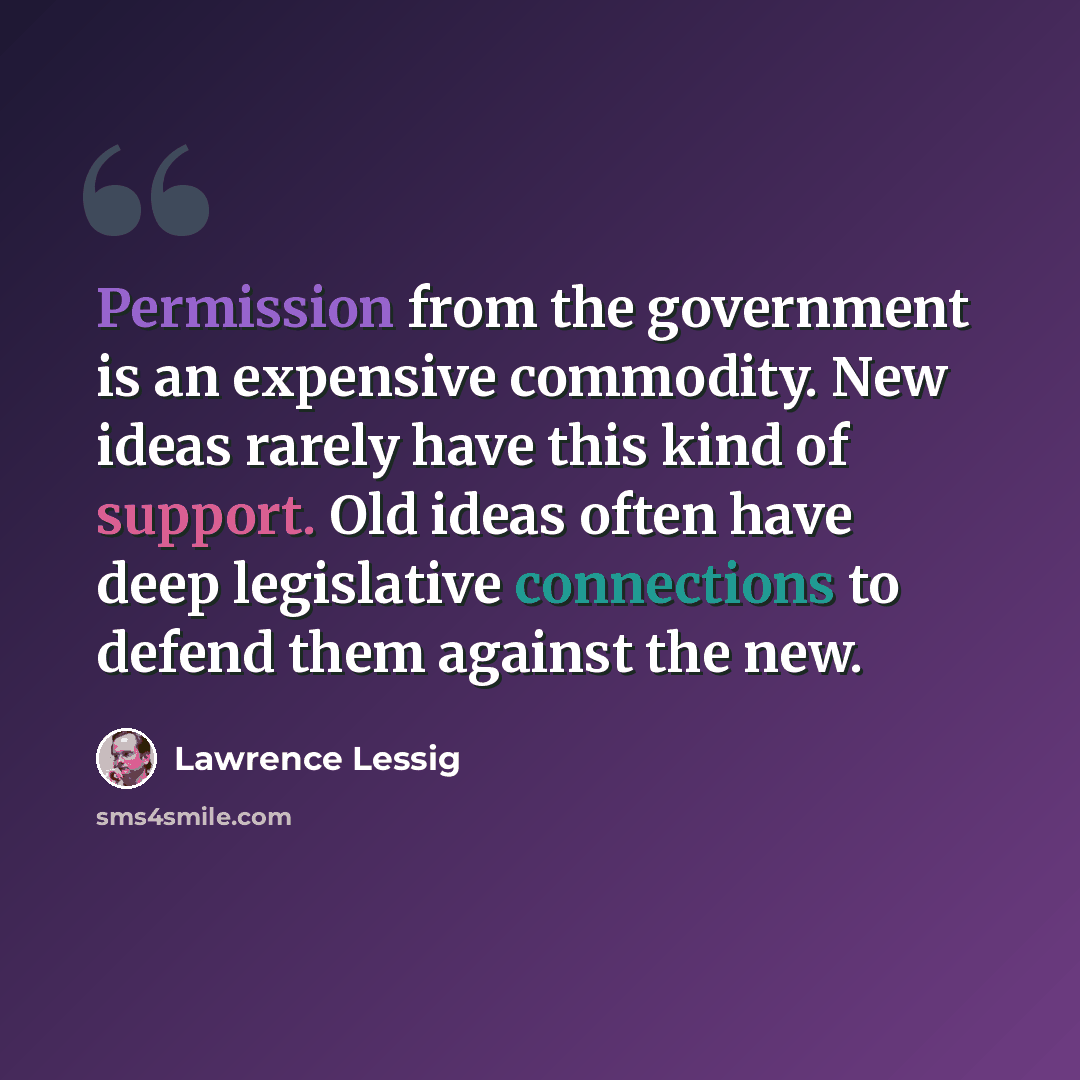 “Permission from the government is an expensive commodity. New ideas rarely have this kind of support. Old ideas often have deep legislative connections to defend them against the new.” quote by Lawrence Lessig