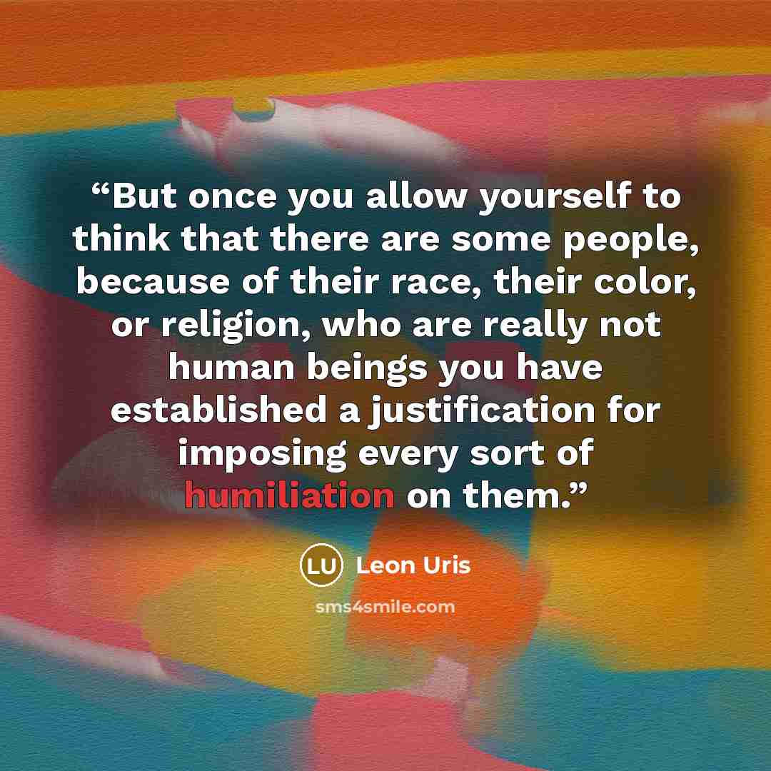 “But once you allow yourself to think that there are some people, because of their race, their color, or religion, who are really not human beings you have established a justification for imposing every sort of humiliation on them.” quote by Leon Uris