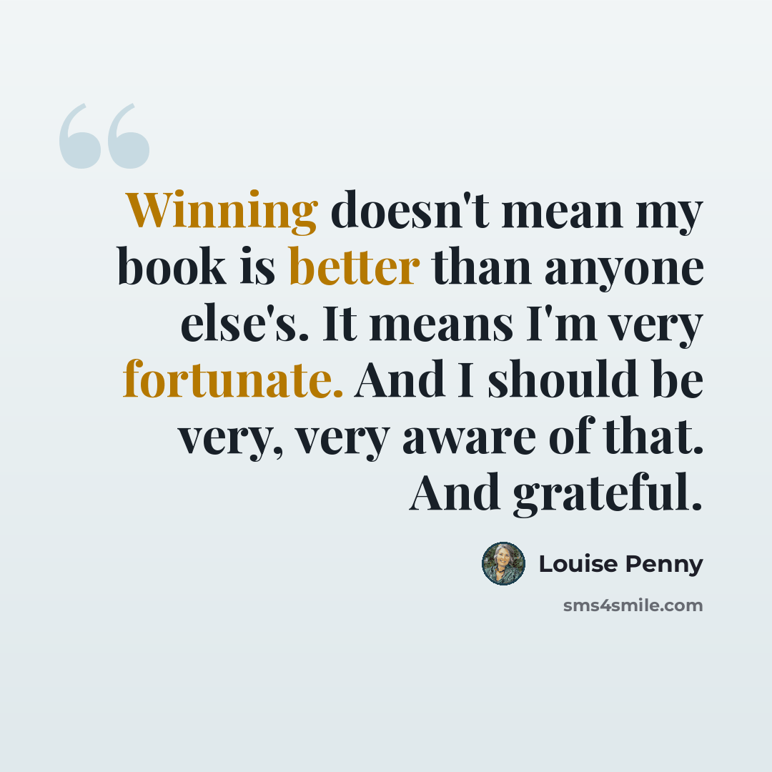 “Winning doesn't mean my book is better than anyone else's. It means I'm very fortunate. And I should be very, very aware of that. And grateful.” quote by Louise Penny