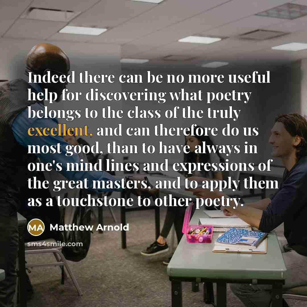 “Indeed there can be no more useful help for discovering what poetry belongs to the class of the truly excellent, and can therefore do us most good, than to have always in one's mind lines and expressions of the great masters, and to apply them as a touchstone to other poetry.” quote by Matthew Arnold