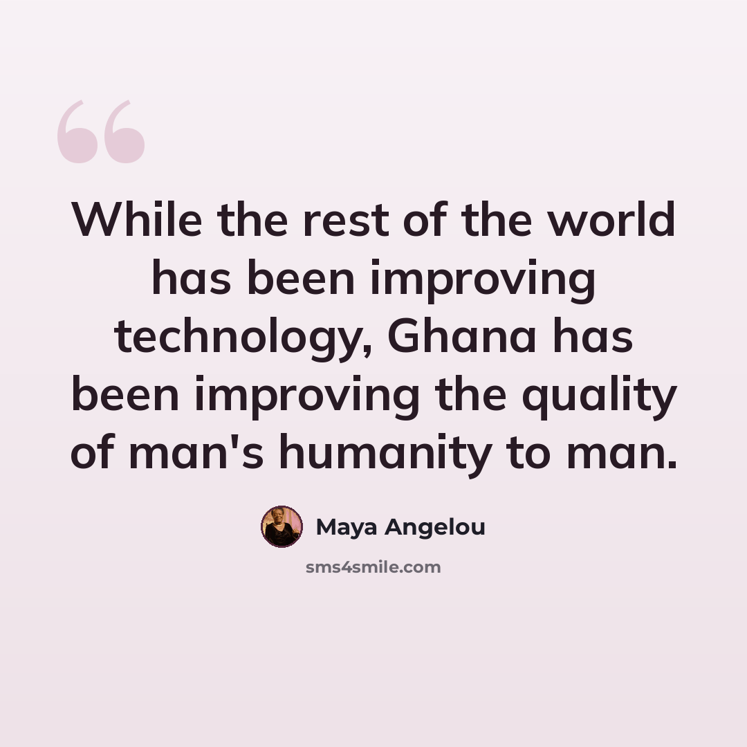“While the rest of the world has been improving technology, Ghana has been improving the quality of man's humanity to man.” quote by Maya Angelou