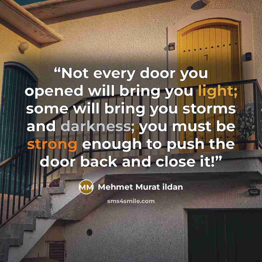 “Not every door you opened will bring you light; some will bring you storms and darkness; you must be strong enough to push the door back and close it!” quote by Mehmet Murat ildan