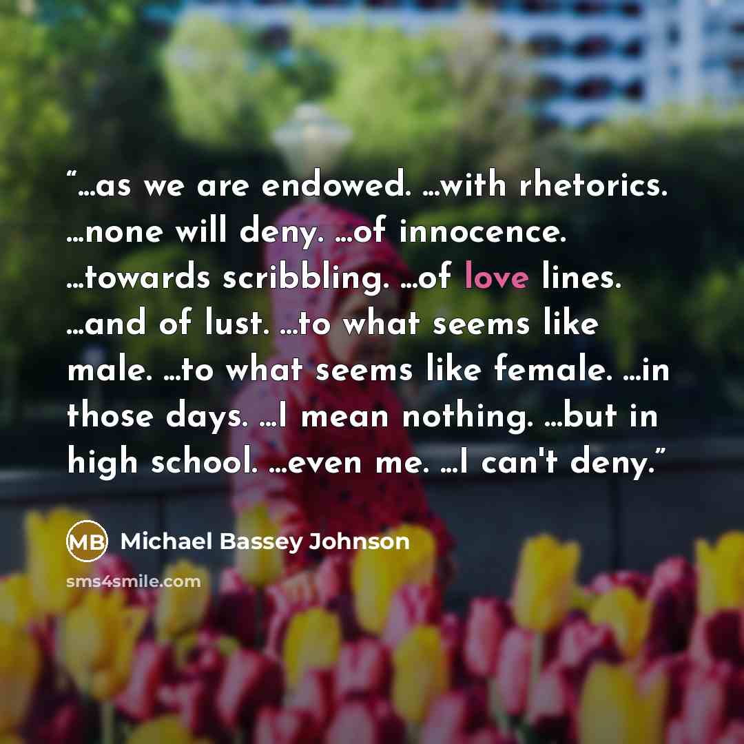 “...as we are endowed. ...with rhetorics. ...none will deny. ...of innocence. ...towards scribbling. ...of love lines. ...and of lust. ...to what seems like male. ...to what seems like female. ...in those days. ...I mean nothing. ...but in high school. …even me. ...I can't deny.” quote by Michael Bassey Johnson