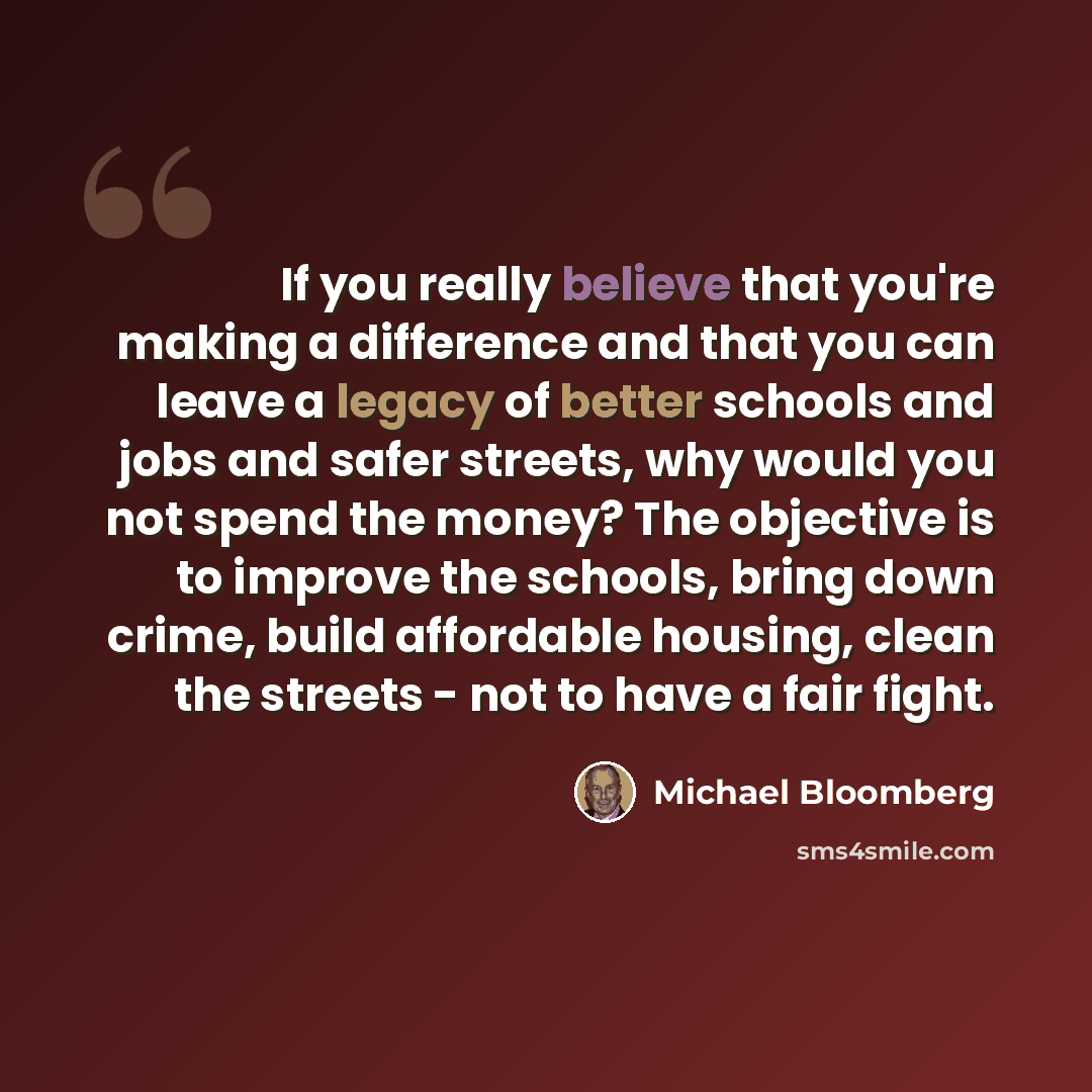 “If you really believe that you're making a difference and that you can leave a legacy of better schools and jobs and safer streets, why would you not spend the money? The objective is to improve the schools, bring down crime, build affordable housing, clean the streets - not to have a fair fight.” quote by Michael Bloomberg