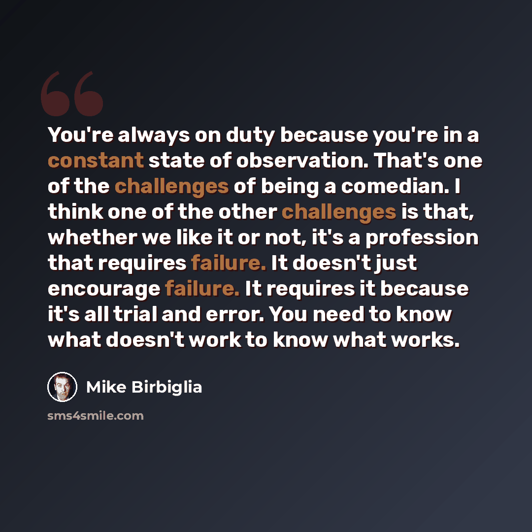 “You're always on duty because you're in a constant state of observation. That's one of the challenges of being a comedian. I think one of the other challenges is that, whether we like it or not, it's a profession that requires failure. It doesn't just encourage failure. It requires it because it's…” quote by Mike Birbiglia
