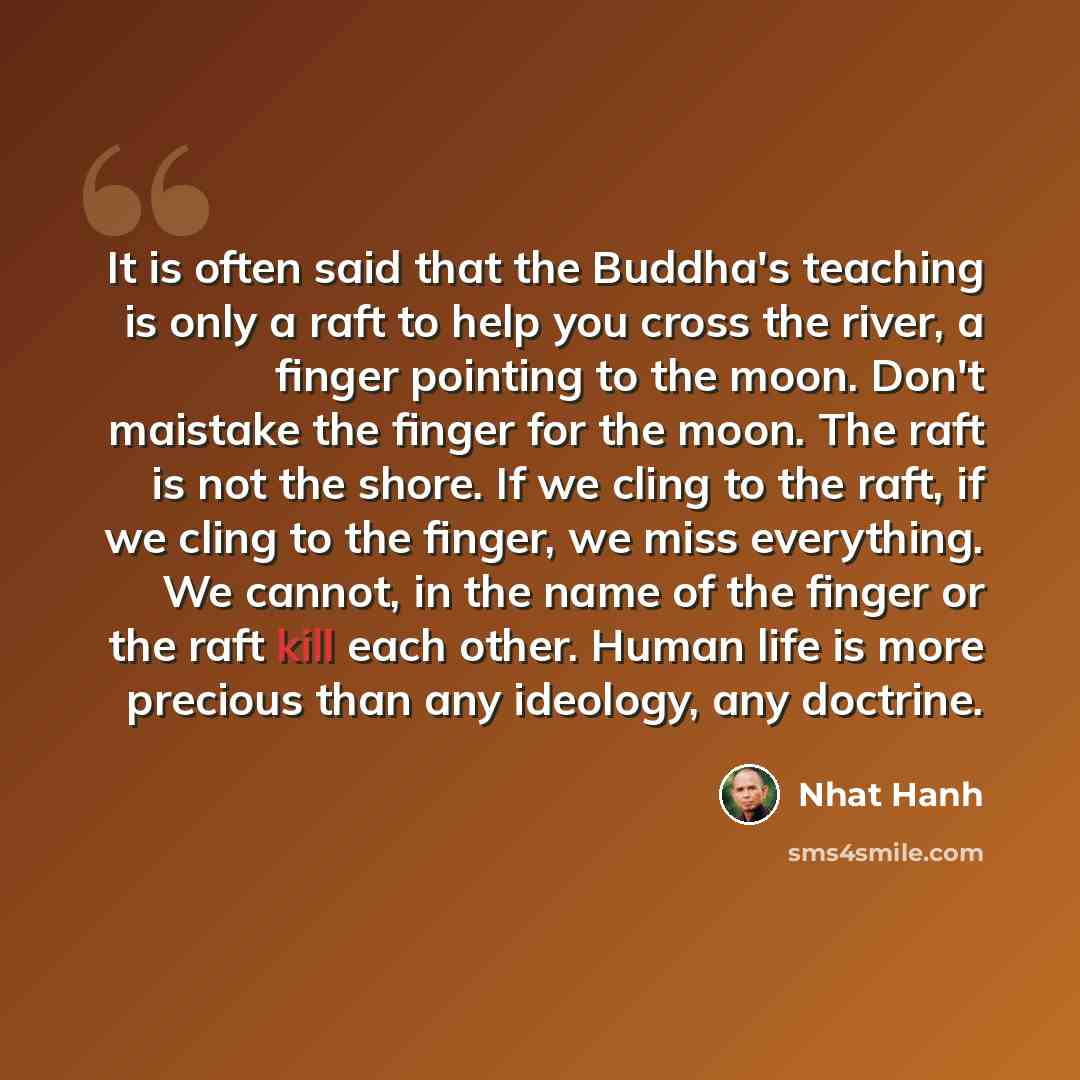 “It is often said that the Buddha's teaching is only a raft to help you cross the river, a finger pointing to the moon. Don't maistake the finger for the moon. The raft is not the shore. If we cling to the raft, if we cling to the finger, we miss everything. We cannot, in the name of the finger or…” quote by Nhat Hanh