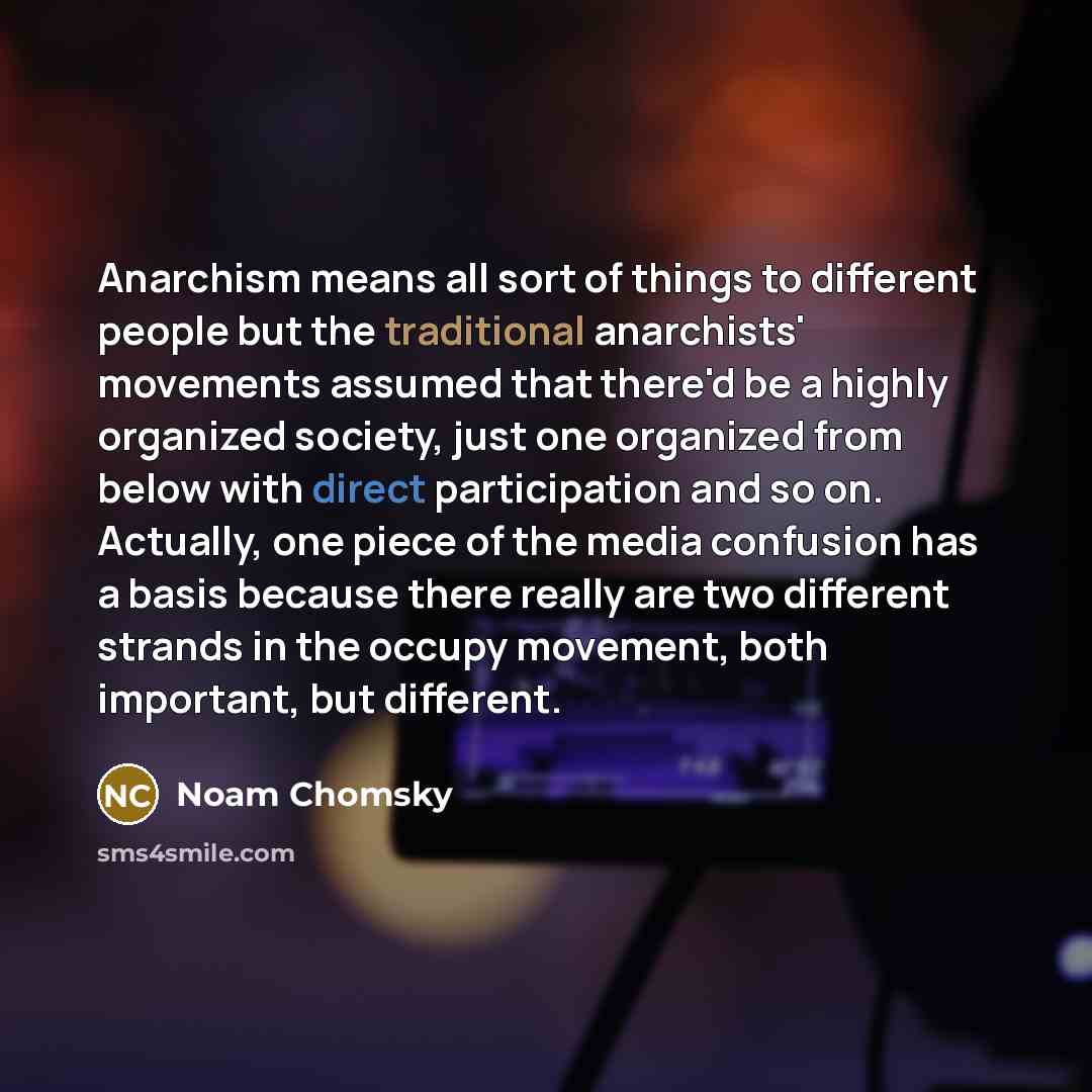“Anarchism means all sort of things to different people but the traditional anarchists' movements assumed that there'd be a highly organized society, just one organized from below with direct participation and so on. Actually, one piece of the media confusion has a basis because there really are…” quote by Noam Chomsky