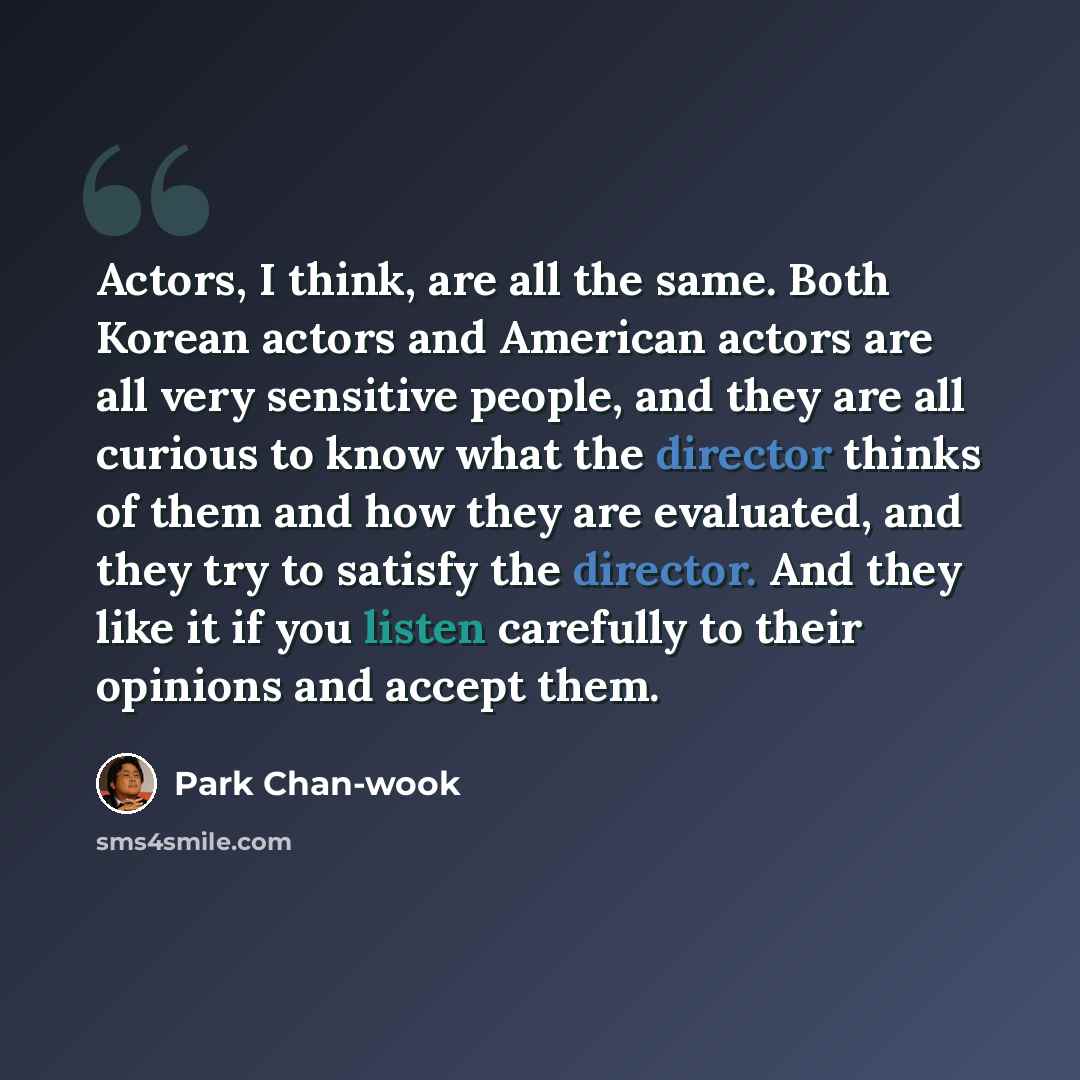 “Actors, I think, are all the same. Both Korean actors and American actors are all very sensitive people, and they are all curious to know what the director thinks of them and how they are evaluated, and they try to satisfy the director. And they like it if you listen carefully to their opinions…” quote by Park Chan-wook