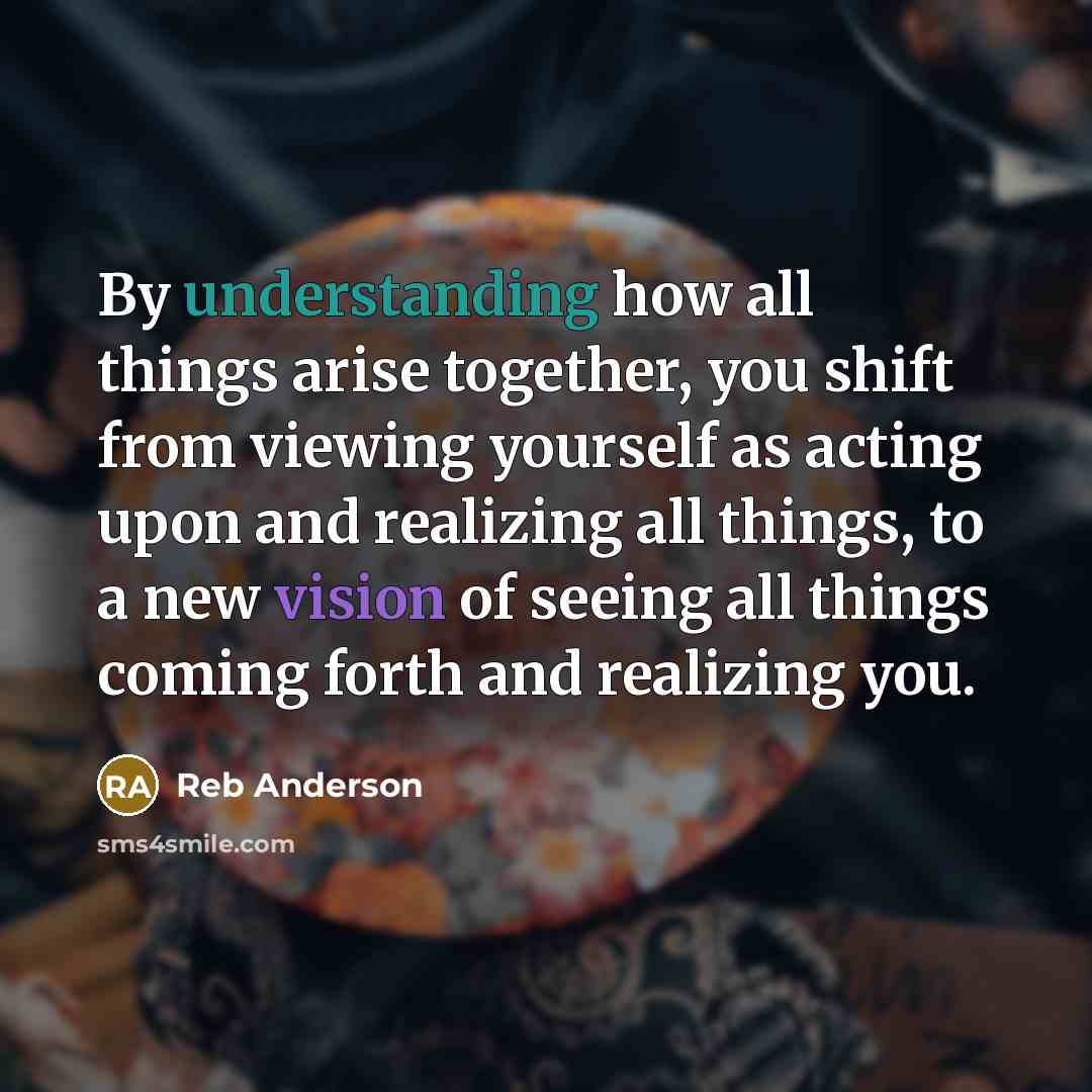 “By understanding how all things arise together, you shift from viewing yourself as acting upon and realizing all things, to a new vision of seeing all things coming forth and realizing you.” quote by Reb Anderson