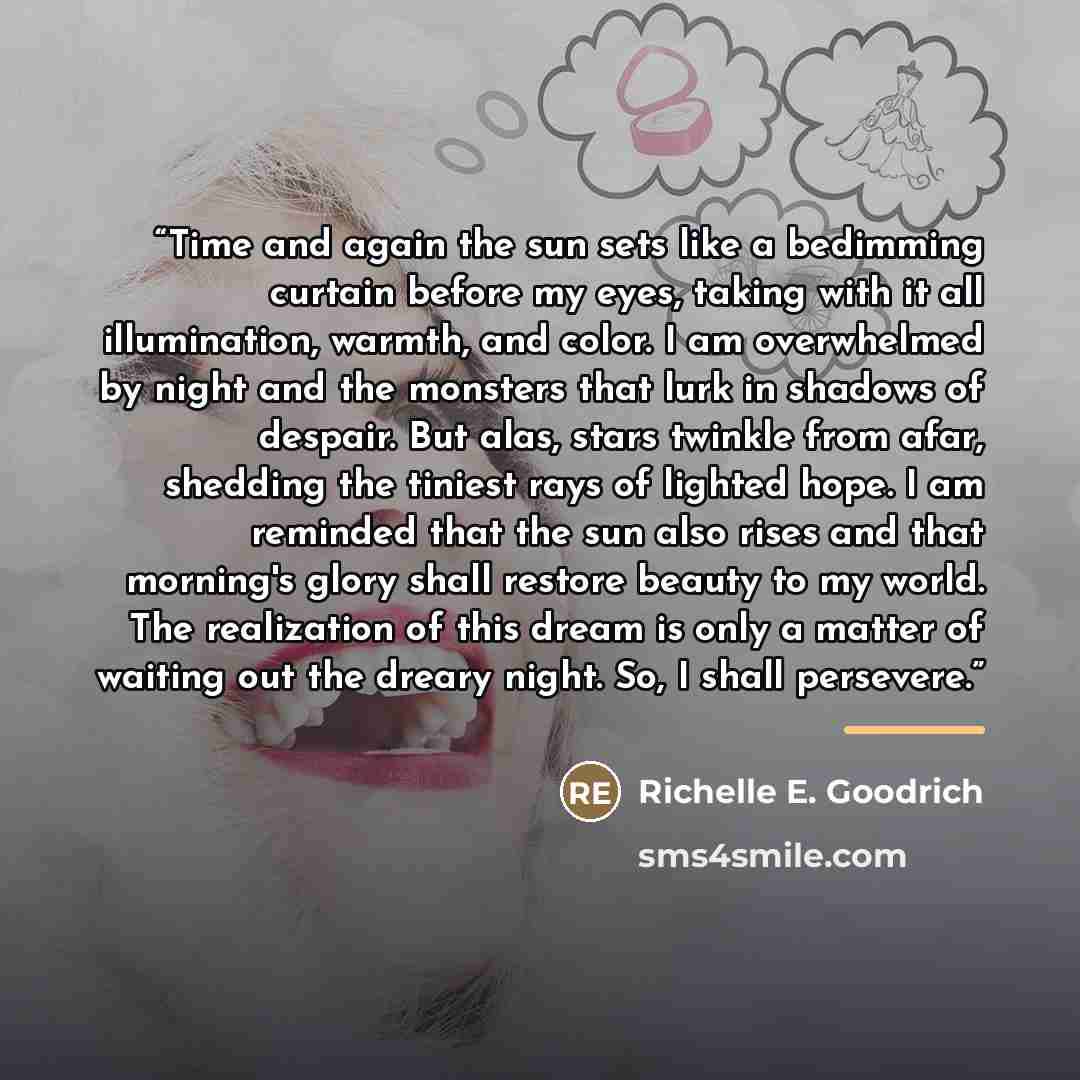 “Time and again the sun sets like a bedimming curtain before my eyes, taking with it all illumination, warmth, and color. I am overwhelmed by night and the monsters that lurk in shadows of despair. But alas, stars twinkle from afar, shedding the tiniest rays of lighted hope. I am reminded that the…” quote by Richelle E. Goodrich